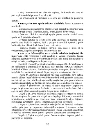 - sã-ºi întocmeascã un plan de acþiune, în funcþie de care sã
parcurgã materialul pe care îl are de citit;
- sã urmãreascã sã rãspundã la o serie de întrebãri pe parcursul
lecturii.
amenajarea unui spaþiu adecvat studiului: Pentru aceasta este
nevoie de :
- eliminarea sau reducerea obiectelor din mediul înconjurãtor care
îi pot distrage atenþia (televizor, radio, hranã, jocuri diverse etc);
- folosirea zilnicã a aceluiaºi spaþiu pentru studiu (astfel, acest
spaþiu va fi asociat cu lucrul);
- evitarea patului ca loc de lucru; este important sã lucreze într-o
poziþie care incitã la acþiune, deci o poziþie a corpului aºezatã ºi puþin
înclinatã cãtre obiectele de lucru (carte, caiet etc.);
- evitarea muzicii în timpul lucrului sau, dacã îl ajutã sã se
concentreze, alegerea unor piese instrumentale etc.
selectarea informaþiilor care trebuie asimilate (reþinute) din
materialul citit reprezintã o altã condiþie a lecturii eficiente. Pentru
atingerea acestui obiectiv elevul trebuie învãþat sã ia notiþe din materialele
(cãrþi, articole, studii) pe care le parcurge.
O metodã eficientã7
pentru îmbunãtãþirea capacitãþii de înþelegere ºi
de memorare a informaþiilor de bazã este metoda RICAR (Rãsfoire,
Întrebãri, Citirea textului, Amintirea punctelor principale, Recapitularea
textului). Aceastã metodã constã în parcurgerea urmãtoarelor etape:
- etapa R (Rãsfoire): presupune rãsfoirea capitolului care trebuie
însuºit, citirea superficialã cu scopul desprinderii ideii generale, acordarea
unei atenþii speciale titlurilor ºi subtitlurilor secþiunilor principale, citirea cu
atenþie a rezumatului de la sfârºitul capitolului (acolo unde acesta existã);
- etapa Î (Întrebãri): se citesc titlurile secþiunilor capitolului
respectiv ºi se revine asupra fiecãruia cu una sau mai multe întrebãri la
care se vrea gãsirea unui rãspuns în timpul citirii secþiunii;
- etapa C (Citirea textului): în aceastã etapã se citeºte cu atenþie
fiecare secþiune în parte, cu scopul de a înþelege informaþia transmisã,
urmãrindu-se stabilirea de conexiuni între informaþiile deja deþinute,
sublinierea cuvintelor – cheie, schematizarea noilor informaþii;
- etapa A (Amintirea punctelor principale): se încearcã amintirea
ideilor principale ºi expunerea informaþiilor reþinute (expunerea noilor
informaþii cu voce tare reprezintã un avantaj în fixarea temeinicã a acestora);
se verificã încã odatã textul pentru siguranþa corectitudinii celor reþinute.
Etapele Î, C ºi A se aplicã pentru fiecare secþiune în parte, pânã se
parcurge tot capitolul.
103
 