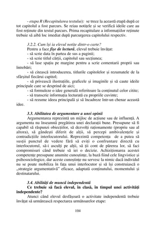 - etapa R (Recapitularea textului): se trece la aceastã etapã dupã ce
tot capitolul a fost parcurs. Se reiau notiþele ºi se verificã ideile care au
fost reþinute din textul parcurs. Prima recapitulare a informaþiilor reþinute
trebuie sã aibã loc imediat dupã parcurgerea capitolului respectiv.
3.2.2. Cum îºi ia elevul notiþe dintr-o carte?
Pentru a face fiºe de lecturã, elevul trebuie învãþat:
- sã scrie data în partea de sus a paginii;
- sã scrie titlul cãrþii, capitolul sau secþiunea;
- sã lase spaþiu pe margine pentru a scrie comentarii proprii sau
întrebãri;
- sã citeascã introducerea, titlurile capitolelor ºi rezumatele de la
sfârºitul fiecãrui capitol;
- sã priveascã ilustraþiile, graficele ºi imaginile ºi sã caute ideile
principale care se desprind de aici;
- sã formuleze o idee generalã referitoare la conþinutul celor citite;
- sã transcrie informaþia lecturatã cu propriile cuvinte;
- sã rezume ideea principalã ºi sã încadreze într-un chenar aceastã
idee.
3.3. Abilitatea de argumentare a unei opinii
Argumentarea reprezintã un mijloc de acþiune sau de influenþã. A
argumenta nu înseamnã pregãtirea unei declaraþii bune. Presupune sã fi
capabil sã rãspunzi obiecþiilor, sã dezvolþi raþionamente (propriu sau al
altora), sã gândeºti diferit de alþii, sã percepi ambivalenþele ºi
contradicþiile interlocutorului. Reprezintã competenþa de a putea sã
susþii punctul de vedere fãrã sã eviþi o confruntare directã cu
interlocutorul, sã-i asculþi pe alþii, sã þii cont de pãrerea lor, sã faci
compromisuri când trebuie sã iei o decizie. Achiziþionarea acestei
competenþe presupune anumite cunoºtinþe, la bazã fiind cele lingvistice ºi
psihosociologice, dar aceste cunoºtinþe nu servesc la nimic dacã individul
nu se poate mobiliza în faþa unui interlocutor ºi sã îºi construiascã o
„strategie argumentativã” eficace, adaptatã conþinutului, momentului ºi
destinatarului.
3.4. Abilitãþi de muncã independentã
Ce trebuie sã facã elevul, în clasã, în timpul unei activitãþi
independente?
Atunci când elevul desfãºoarã o activitate independentã trebuie
învãþat sã urmãreascã respectarea urmãtoarelor etape:
104
 