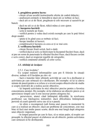 1. pregãtirea pentru lucru:
- citeºte ºi/sau ascultã instrucþiunile oferite de cadrul didactic;
- analizeazã cerinþele ºi întreabã-te dacã ºtii ce trebuie sã faci;
- dacã ºtii ce ai de fãcut, pregãteºte-þi cele necesare ºi aºeazã-le pe
bancã;
- dacã nu ºtii ce ai de fãcut, ridicã mâna ºi cere ajutor.
2. începerea lucrãrii:
- scrie-þi numele pe foaie;
- verificã pentru a vedea dacã existã exemple pe care le poþi folosi
drept model;
- spune-þi în gând ceea ce trebuie sã faci;
- începe imediat sã lucrezi;
- completeazã-þi lucrarea cu ceea ce þi se mai cere.
3. verificarea lucrãrii:
- citeºte fiecare frazã scrisã, încã o datã;
- verificã dacã ai scris cu literã mare la începutul fiecãrei fraze, dacã
ai pus un semn de punctuaþie la sfârºitul fiecãrei fraze, dacã fiecare cuvânt
e scris corect, dacã ai respectat regulile de ortografie;
- verificã conþinutul ºtiinþific al celor scrise.
3.5. Abilitãþi de învãþare
3.5.1. Cum învãþãm?
Cu scopul reþinerii informaþiilor care pot fi folosite în situaþii
diverse, trebuie sã îl învãþãm pe elev sã:
- facã o tranziþie între ultimele activitãþi pe care le-a desfãºurat ºi
activitatea pe care urmeazã sã o desfãºoare. De exemplu: sã îºi ia câteva
minute de pauzã pentru a se relaxa ºi a reveni asupra obiectivelor de studiu
ºi asupra motivãrii de a realiza aceste obiective;
- îºi împartã activitatea în mici obiective precise pentru a favoriza
concentrarea atenþiei. De exemplu: sã îºi elaboreze un obiectiv precis ºi sã
aproximeze timpul care îi este necesar pentru atingerea lui;
- persevereze, atunci când întâmpinã dificultãþi, în rezolvarea
problemei sau înþelegerea noþiunilor; dacã dificultatea întâmpinatã
persistã sã cearã ajutorul cuiva sau sã ia o pauzã;
- îºi ofere o recompensã (sub forma unei pauze) în momentul în
care ºi-a realizat un obiectiv; dacã are probleme de concentrare, este mai
bine sã facã mai multe pauze scurte, decât una mai lungã dupã atingerea
unui obiectiv important;
- în timpul pauzelor pe care le face, sã se miºte puþin, sã respire aer
proaspãt; la sfârºitul pauzei sã elaboreze un alt obiectiv, pentru activitatea
care urmeazã sã fie desfãºuratã;
105
 