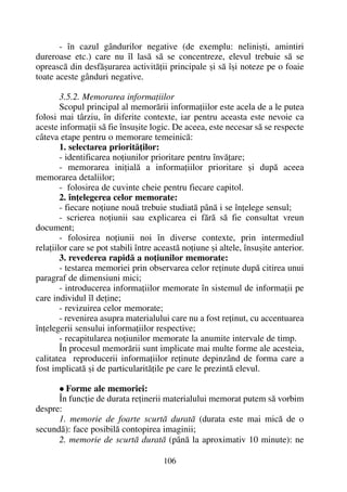 - în cazul gândurilor negative (de exemplu: neliniºti, amintiri
dureroase etc.) care nu îl lasã sã se concentreze, elevul trebuie sã se
opreascã din desfãºurarea activitãþii principale ºi sã îºi noteze pe o foaie
toate aceste gânduri negative.
3.5.2. Memorarea informaþiilor
Scopul principal al memorãrii informaþiilor este acela de a le putea
folosi mai târziu, în diferite contexte, iar pentru aceasta este nevoie ca
aceste informaþii sã fie însuºite logic. De aceea, este necesar sã se respecte
câteva etape pentru o memorare temeinicã:
1. selectarea prioritãþilor:
- identificarea noþiunilor prioritare pentru învãþare;
- memorarea iniþialã a informaþiilor prioritare ºi dupã aceea
memorarea detaliilor;
- folosirea de cuvinte cheie pentru fiecare capitol.
2. înþelegerea celor memorate:
- fiecare noþiune nouã trebuie studiatã pânã i se înþelege sensul;
- scrierea noþiunii sau explicarea ei fãrã sã fie consultat vreun
document;
- folosirea noþiunii noi în diverse contexte, prin intermediul
relaþiilor care se pot stabili între aceastã noþiune ºi altele, însuºite anterior.
3. revederea rapidã a noþiunilor memorate:
- testarea memoriei prin observarea celor reþinute dupã citirea unui
paragraf de dimensiuni mici;
- introducerea informaþiilor memorate în sistemul de informaþii pe
care individul îl deþine;
- revizuirea celor memorate;
- revenirea asupra materialului care nu a fost reþinut, cu accentuarea
înþelegerii sensului informaþiilor respective;
- recapitularea noþiunilor memorate la anumite intervale de timp.
În procesul memorãrii sunt implicate mai multe forme ale acesteia,
calitatea reproducerii informaþiilor reþinute depinzând de forma care a
fost implicatã ºi de particularitãþile pe care le prezintã elevul.
Forme ale memoriei:
În funcþie de durata reþinerii materialului memorat putem sã vorbim
despre:
1. memorie de foarte scurtã duratã (durata este mai micã de o
secundã): face posibilã contopirea imaginii;
2. memorie de scurtã duratã (pânã la aproximativ 10 minute): ne
106
 