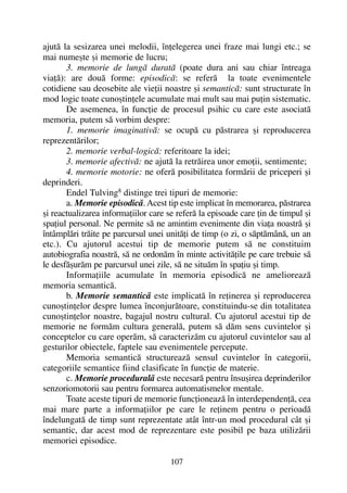 ajutã la sesizarea unei melodii, înþelegerea unei fraze mai lungi etc.; se
mai numeºte ºi memorie de lucru;
3. memorie de lungã duratã (poate dura ani sau chiar întreaga
viaþã): are douã forme: episodicã: se referã la toate evenimentele
cotidiene sau deosebite ale vieþii noastre ºi semanticã: sunt structurate în
mod logic toate cunoºtinþele acumulate mai mult sau mai puþin sistematic.
De asemenea, în funcþie de procesul psihic cu care este asociatã
memoria, putem sã vorbim despre:
1. memorie imaginativã: se ocupã cu pãstrarea ºi reproducerea
reprezentãrilor;
2. memorie verbal-logicã: referitoare la idei;
3. memorie afectivã: ne ajutã la retrãirea unor emoþii, sentimente;
4. memorie motorie: ne oferã posibilitatea formãrii de priceperi ºi
deprinderi.
Endel Tulving8
distinge trei tipuri de memorie:
a. Memorie episodicã. Acest tip este implicat în memorarea, pãstrarea
ºi reactualizarea informaþiilor care se referã la episoade care þin de timpul ºi
spaþiul personal. Ne permite sã ne amintim evenimente din viaþa noastrã ºi
întâmplãri trãite pe parcursul unei unitãþi de timp (o zi, o sãptãmânã, un an
etc.). Cu ajutorul acestui tip de memorie putem sã ne constituim
autobiografia noastrã, sã ne ordonãm în minte activitãþile pe care trebuie sã
le desfãºurãm pe parcursul unei zile, sã ne situãm în spaþiu ºi timp.
Informaþiile acumulate în memoria episodicã ne amelioreazã
memoria semanticã.
b. Memorie semanticã este implicatã în reþinerea ºi reproducerea
cunoºtinþelor despre lumea înconjurãtoare, constituindu-se din totalitatea
cunoºtinþelor noastre, bagajul nostru cultural. Cu ajutorul acestui tip de
memorie ne formãm cultura generalã, putem sã dãm sens cuvintelor ºi
conceptelor cu care operãm, sã caracterizãm cu ajutorul cuvintelor sau al
gesturilor obiectele, faptele sau evenimentele percepute.
Memoria semanticã structureazã sensul cuvintelor în categorii,
categoriile semantice fiind clasificate în funcþie de materie.
c. Memorie proceduralã este necesarã pentru însuºirea deprinderilor
senzoriomotorii sau pentru formarea automatismelor mentale.
Toate aceste tipuri de memorie funcþioneazã în interdependenþã, cea
mai mare parte a informaþiilor pe care le reþinem pentru o perioadã
îndelungatã de timp sunt reprezentate atât într-un mod procedural cât ºi
semantic, dar acest mod de reprezentare este posibil pe baza utilizãrii
memoriei episodice.
107
 