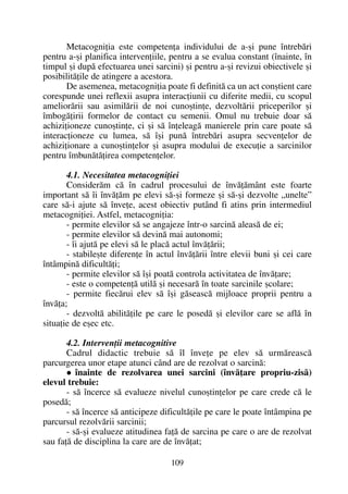 Metacogniþia este competenþa individului de a-ºi pune întrebãri
pentru a-ºi planifica intervenþiile, pentru a se evalua constant (înainte, în
timpul ºi dupã efectuarea unei sarcini) ºi pentru a-ºi revizui obiectivele ºi
posibilitãþile de atingere a acestora.
De asemenea, metacogniþia poate fi definitã ca un act conºtient care
corespunde unei reflexii asupra interacþiunii cu diferite medii, cu scopul
ameliorãrii sau asimilãrii de noi cunoºtinþe, dezvoltãrii priceperilor ºi
îmbogãþirii formelor de contact cu semenii. Omul nu trebuie doar sã
achiziþioneze cunoºtinþe, ci ºi sã înþeleagã manierele prin care poate sã
interacþioneze cu lumea, sã îºi punã întrebãri asupra secvenþelor de
achiziþionare a cunoºtinþelor ºi asupra modului de execuþie a sarcinilor
pentru îmbunãtãþirea competenþelor.
4.1. Necesitatea metacogniþiei
Considerãm cã în cadrul procesului de învãþãmânt este foarte
important sã îi învãþãm pe elevi sã-ºi formeze ºi sã-ºi dezvolte „unelte”
care sã-i ajute sã înveþe, acest obiectiv putând fi atins prin intermediul
metacogniþiei. Astfel, metacogniþia:
- permite elevilor sã se angajeze într-o sarcinã aleasã de ei;
- permite elevilor sã devinã mai autonomi;
- îi ajutã pe elevi sã le placã actul învãþãrii;
- stabileºte diferenþe în actul învãþãrii între elevii buni ºi cei care
întâmpinã dificultãþi;
- permite elevilor sã îºi poatã controla activitatea de învãþare;
- este o competenþã utilã ºi necesarã în toate sarcinile ºcolare;
- permite fiecãrui elev sã îºi gãseascã mijloace proprii pentru a
învãþa;
- dezvoltã abilitãþile pe care le posedã ºi elevilor care se aflã în
situaþie de eºec etc.
4.2. Intervenþii metacognitive
Cadrul didactic trebuie sã îl înveþe pe elev sã urmãreascã
parcurgerea unor etape atunci când are de rezolvat o sarcinã:
înainte de rezolvarea unei sarcini (învãþare propriu-zisã)
elevul trebuie:
- sã încerce sã evalueze nivelul cunoºtinþelor pe care crede cã le
posedã;
- sã încerce sã anticipeze dificultãþile pe care le poate întâmpina pe
parcursul rezolvãrii sarcinii;
- sã-ºi evalueze atitudinea faþã de sarcina pe care o are de rezolvat
sau faþã de disciplina la care are de învãþat;
109
 