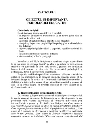 CAPITOLUL 1
OBIECTUL ªI IMPORTANÞA
PSIHOLOGIEI EDUCAÞIEI
Obiectivele învãþãrii:
Dupã studierea acestui capitol veþi fi capabili:
- sã explicaþi principalele transformãri de la nivelul ºcolii care au
avut loc în ultimii ani;
- sã definiþi obiectul de studiu al psihologiei educaþiei;
- sã explicaþi importanþa pregãtirii psiho-pedagogice a viitorului ca-
dru didactic;
- sã precizaþi principalele calitãþi ºi capacitãþi specifice cadrului di-
dactic;
- sã identificaþi funcþiile cadrului didactic;
- sã caracterizaþi stilurile pedagogice.
Începând cu anii 90, în învãþãmântul românesc s-a pus accent din ce
în ce mai mare pe „cel care învaþã”, pe elev ºi pe relaþia pe care acesta o
stabileºte cu educatorii. În acest nou context, procesul de învãþãmânt
încearcã sã-l trateze pe elev atât din perspectivã psihologicã ºi
pedagogicã, dar ºi din perspectivã sociologicã.
Progresiv, studiile de specialitate în domeniul ºtiinþelor educaþiei au
arãtat cã este important ca, în procesul instructiv-educativ, elevul sã fie
învãþat sã înveþe, sã fie învãþat sã-ºi formeze ºi sã-ºi dezvolte deprinderi ºi
abilitãþi prin intermediul cãrora sã devinã o fiinþã creativã ºi autonomã,
care sã se poatã adapta cu uºurinþã mediului în care trãieºte ºi îºi
desfãºoarã activitatea.
1. Transformãrile de la nivelul ºcolii
Dezvoltarea ºtiinþelor socio-umane ºi accentul pus asupra practicii
în aceste domenii au condus la încercarea de a gãsi rãspunsuri la noi
probleme care vizeazã dezvoltarea ºi formarea individului prin
intermediul ºi cu ajutorul ºcolii. Astfel, întrebãri precum: Care sunt cele
mai eficiente metode de lucru cu elevii în cadrul activitãþilor didactice?,
Cum se poate face o orientare ºcolarã ºi profesionalã de calitate?, Cum
putem sã îi motivãm pe elevi pentru a participa cu plãcere la activitãþile
care le sunt propuse? Cum putem sã formãm competenþe necesare
elevului în procesul de învãþãmânt? Care sunt cauzele creºterii numãrului
11
 