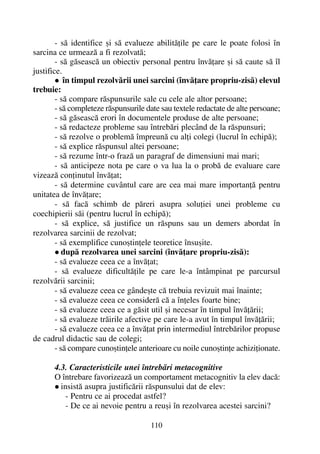- sã identifice ºi sã evalueze abilitãþile pe care le poate folosi în
sarcina ce urmeazã a fi rezolvatã;
- sã gãseascã un obiectiv personal pentru învãþare ºi sã caute sã îl
justifice.
în timpul rezolvãrii unei sarcini (învãþare propriu-zisã) elevul
trebuie:
- sã compare rãspunsurile sale cu cele ale altor persoane;
- sã completeze rãspunsurile date sau textele redactate de alte persoane;
- sã gãseascã erori în documentele produse de alte persoane;
- sã redacteze probleme sau întrebãri plecând de la rãspunsuri;
- sã rezolve o problemã împreunã cu alþi colegi (lucrul în echipã);
- sã explice rãspunsul altei persoane;
- sã rezume într-o frazã un paragraf de dimensiuni mai mari;
- sã anticipeze nota pe care o va lua la o probã de evaluare care
vizeazã conþinutul învãþat;
- sã determine cuvântul care are cea mai mare importanþã pentru
unitatea de învãþare;
- sã facã schimb de pãreri asupra soluþiei unei probleme cu
coechipierii sãi (pentru lucrul în echipã);
- sã explice, sã justifice un rãspuns sau un demers abordat în
rezolvarea sarcinii de rezolvat;
- sã exemplifice cunoºtinþele teoretice însuºite.
dupã rezolvarea unei sarcini (învãþare propriu-zisã):
- sã evalueze ceea ce a învãþat;
- sã evalueze dificultãþile pe care le-a întâmpinat pe parcursul
rezolvãrii sarcinii;
- sã evalueze ceea ce gândeºte cã trebuia revizuit mai înainte;
- sã evalueze ceea ce considerã cã a înþeles foarte bine;
- sã evalueze ceea ce a gãsit util ºi necesar în timpul învãþãrii;
- sã evalueze trãirile afective pe care le-a avut în timpul învãþãrii;
- sã evalueze ceea ce a învãþat prin intermediul întrebãrilor propuse
de cadrul didactic sau de colegi;
- sã compare cunoºtinþele anterioare cu noile cunoºtinþe achiziþionate.
4.3. Caracteristicile unei întrebãri metacognitive
O întrebare favorizeazã un comportament metacognitiv la elev dacã:
insistã asupra justificãrii rãspunsului dat de elev:
- Pentru ce ai procedat astfel?
- De ce ai nevoie pentru a reuºi în rezolvarea acestei sarcini?
110
 