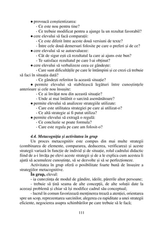provoacã conºtientizarea:
- Ce este nou pentru tine?
- Ce trebuie modificat pentru a ajunge la un rezultat favorabil?
cere elevului sã facã comparaþii:
- Ce este diferit între aceste douã versiuni de texte?
- Între cele douã demersuri folosite pe care o preferi ºi de ce?
cere elevului sã se autoevalueze:
- Cât de sigur eºti cã rezultatul la care ai ajuns este bun?
- Te satisface rezultatul pe care l-ai obþinut?
cere elevului sã verbalizeze ceea ce gândeºte:
- Care sunt dificultãþile pe care le întâmpini ºi ce crezi cã trebuie
sã faci în situaþia datã?
- Ce gândeºti referitor la aceastã situaþie?
permite elevului sã stabileascã legãturi între cunoºtinþele
anterioare ºi cele nou însuºite:
- Ce ai învãþat nou din aceastã situaþie?
- Unde ai mai întâlnit o sarcinã asemãnãtoare?
permite elevului sã analizeze strategiile utilizate:
- Care este utilitatea strategiei pe care ai utilizat-o?
- Ce altã strategie ai fi putut utiliza?
permite elevului sã extragã o regulã:
- Ce concluzie se poate formula?
- Care este regula pe care am folosit-o?
4.4. Metacogniþia ºi activitatea în grup
Un proces metacognitiv este compus din mai multe strategii
(combinarea de elemente, compararea, deducerea, verificarea) ºi aceste
strategii variazã în funcþie de individ ºi de situaþie, rolul cadrului didactic
fiind de a-i învãþa pe elevi aceste strategii ºi de a le explica cum acestea îi
ajutã sã acumuleze cunoºtinþe, sã se dezvolte ºi sã se perfecþioneze.
Activitatea în grup oferã o posibilitate foarte bunã de însuºire a
strategiilor metacognitive.
În grup, elevul:
- ia cuno;tinþa de modul de gândire, ideile, pãrerile altor persoane;
- trebuie sã þinã seama de alte concepþii, de alte soluþii date la
aceeaºi problemã ºi chiar sã îºi modifice cadrul sãu conceptual;
- lucrul în comun favorizeazã menþinerea treazã a atenþiei, orientarea
spre un scop, reprezentarea sarcinilor, alegerea cu rapiditate a unei strategii
eficiente, negocierea asupra schimbãrilor pe care trebuie sã le facã;
111
 