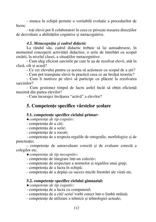 - munca în echipã permite o veritabilã evoluþie a procedurilor de
lucru;
- toþi elevii pot fi colaboratori în ceea ce priveºte trasarea direcþiilor
de dezvoltare a abilitãþilor cognitive ºi metacognitive.
4.5. Metacogniþia ºi cadrul didactic
La rândul sãu, cadrul didactic trebuie sã îºi autoadreseze, în
momentul conceperii activitãþii didactice, o serie de întrebãri cu scopul
creãrii, la nivelul clasei, a situaþiilor metacognitive:
- Cum aleg eficient sarcinile pe care le au de rezolvat elevii, atât în
clasã, cât ºi acasã?
- Ce cer elevului pentru ca acesta sã acþioneze cu scopul de a ºtii?
- Cum pot transpune elevii în practicã ceea ce au învãþat teoretic?
- Cum îi motivez pe elevi sã participe cu plãcere la rezolvarea
sarcinilor?
- Cum gestionez timpul de lucru astfel încât sã obþin eficienþã
maximã din partea elevilor?
- Cum încurajez învãþarea “activã” a elevilor?
5. Competenþe specifice vârstelor ºcolare
5.1. competenþe specifice ciclului primar:
competenþe de tip cognitiv:
- competenþa de a citi;
- competenþa de a scrie;
- competenþa de a socoti;
- competenþa de a respecta regulile de ortografie, morfologice ºi de
punctuaþie;
- competenþe de autoevaluare corectã ºi de evaluare corectã a
colegilor etc.
competenþe de tip necognitiv:
- competenþe de integrare într-un colectiv;
- competenþe de respectare a normelor ºi regulilor unui grup;
- competenþa de a lucra în echipã;
- competenþa de a depãºi cu succes micile frustrãri ale vieþii etc.
5.2. competenþe specifice ciclului gimnazial:
competenþe de tip cognitiv:
- competenþa de a lucra cu computerul;
- competenþa de a citi/ scrie/ vorbi corect într-o limbã strãinã;
- competenþe de utilizare a tehnicii ºi tehnologiei actuale;
112
 