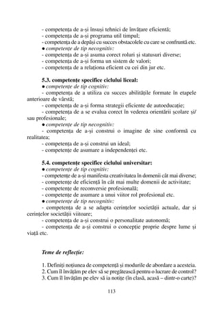 - competenþa de a-ºi însuºi tehnici de învãþare eficientã;
- competenþa de a-ºi programa util timpul;
- competenþa de a depãºi cu succes obstacolele cu care se confruntã etc.
competenþe de tip necognitiv:
- competenþa de a-ºi asuma corect roluri ºi statusuri diverse;
- competenþa de a-ºi forma un sistem de valori;
- competenþa de a relaþiona eficient cu cei din jur etc.
5.3. competenþe specifice ciclului liceal:
competenþe de tip cognitiv:
- competenþa de a utiliza cu succes abilitãþile formate în etapele
anterioare de vârstã;
- competenþa de a-ºi forma strategii eficiente de autoeducaþie;
- competenþa de a se evalua corect în vederea orientãrii ºcolare ºi/
sau profesionale;
competenþe de tip necognitiv:
- competenþa de a-ºi construi o imagine de sine conformã cu
realitatea;
- competenþa de a-ºi construi un ideal;
- competenþe de asumare a independenþei etc.
5.4. competenþe specifice ciclului universitar:
competenþe de tip cognitiv:
- competenþe de a-ºi manifesta creativitatea în domenii cât mai diverse;
- competenþe de eficienþã în cât mai multe domenii de activitate;
- competenþe de reconversie profesionalã;
- competenþe de asumare a unui viitor rol profesional etc.
competenþe de tip necognitiv:
- competenþa de a se adapta cerinþelor societãþii actuale, dar ºi
cerinþelor societãþii viitoare;
- competenþa de a-ºi construi o personalitate autonomã;
- competenþa de a-ºi construi o concepþie proprie despre lume ºi
viaþã etc.
Teme de reflecþie:
1. Definiþi noþiunea de competenþã ºi modurile de abordare a acesteia.
2. Cum îl învãþãm pe elev sã se pregãteascã pentru o lucrare de control?
3. Cum îl învãþãm pe elev sã ia notiþe (în clasã, acasã – dintr-o carte)?
113
 