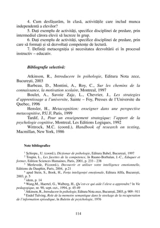 4. Cum desfãºurãm, în clasã, activitãþile care includ munca
independentã a elevilor?
5. Daþi exemplu de activitãþi, specifice disciplinei de predare, prin
intermediul cãrora elevii sã lucreze în grup.
6. Daþi exemplu de activitãþi, specifice disciplinei de predare, prin
care sã formaþi ºi sã dezvoltaþi competenþe de lecturã.
7. Definiþi metacogniþia ºi necesitatea dezvoltãrii ei în procesul
instructiv – educativ.
Bibliografie selectivã:
Atkinson, R., Introducere în psihologie, Editura Nota zece,
Bucureºti, 2003
Barbeau, D., Montini, A., Roy, C., Sur les chemins de la
connaissance, la motivation scolaire, Montreal, 1997
Boulet, A., Savoie Zajc, L., Chevrier, J., Les strategies
d’apprentissage a l’universite, Sainte – Foy, Presses de l’Universite du
Quebec, 1996
Hensler, H., Metacognition: enseigner dans une perspective
metacognitive, P.U.F, Paris, 1999
Tardif, J., Pour un enseignement strategique: l’apport de la
psychologie cognitive, Montreal, Les Editions Logiques, 1992
Wittrock, M.C. (coord.), Handbook of research on testing,
Macmillan, New York, 1986
Note bibliografice
1
ªchiopu., U. (coord.), Dicþionar de psihologie, Editura Babel, Bucureºti, 1997
2
Toupin, L., Les facettes de la competence, în Ruano-Borbalan, J.-C., Eduquer et
former, Edition Sciences Humaines, Paris, 2001, p. 233 - 238
3
Merlevede, P.(coord.), Decouvrir et utiliser votre intelligence emotionnelle,
Editions du Dauphin, Paris, 2004, p.21
4
apud Stein, S., Book, H., Forþa inteligenþei emoþionale, Editura Allfa, Bucureºti,
2003, p. 5
5
idem, p. 14
6
Wang,M., Haertel, G., Walberg, H., Qu’est-ce qui aide l’eleve a apprendre? în Vie
pedagogique, nr. 90, sept.-oct., 1994, p. 45-49
7
Atkinson, R., Introducere în psihologie, Editura Nota zece, Bucureºti, 2003, p. 909 - 911
8
Endel Tulving, Role de la memoire semantique dans le stockage de la recuperation
de l’information episodique, în Buletin de psyichologie, 1976
114
 