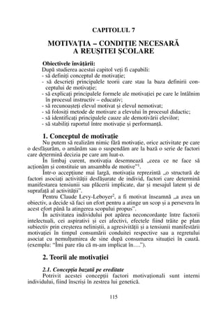 CAPITOLUL 7
MOTIVAÞIA – CONDIÞIE NECESARÃ
A REUªITEI ªCOLARE
Obiectivele învãþãrii:
Dupã studierea acestui capitol veþi fi capabili:
- sã definiþi conceptul de motivaþie;
- sã descrieþi principalele teorii care stau la baza definirii con-
ceptului de motivaþie;
- sã explicaþi principalele formele ale motivaþiei pe care le întâlnim
în procesul instructiv – educativ;
- sã recunoaºteþi elevul motivat ºi elevul nemotivat;
- sã folosiþi metode de motivare a elevului în procesul didactic;
- sã identificaþi principalele cauze ale demotivãrii elevilor;
- sã stabiliþi raportul între motivaþie ºi performanþã.
1. Conceptul de motivaþie
Nu putem sã realizãm nimic fãrã motivaþie, orice activitate pe care
o desfãºurãm, o amânãm sau o suspendãm are la bazã o serie de factori
care determinã decizia pe care am luat-o.
În limbaj curent, motivaþia desemneazã „ceea ce ne face sã
acþionãm ºi constituie un ansamblu de motive”1
.
Într-o accepþiune mai largã, motivaþia reprezintã „o structurã de
factori asociaþi activitãþii desfãºurate de individ, factori care determinã
manifestarea tensiunii sau plãcerii implicate, dar ºi mesajul latent ºi de
suprafaþã al activitãþii”.
Pentru Claude Levy-Leboyer2
, a fi motivat înseamnã „a avea un
obiectiv, a decide sã faci un efort pentru a atinge un scop ºi a persevera în
acest efort pânã la atingerea scopului propus”.
În activitatea individului pot apãrea neconcordanþe între factorii
intelectuali, cei aspirativi ºi cei afectivi, efectele fiind trãite pe plan
subiectiv prin creºterea neliniºtii, a agresivitãþii ºi a tensiunii manifestãrii
motivaþiei în timpul consumãrii conduitei respective sau a regretului
asociat cu nemulþumirea de sine dupã consumarea situaþiei în cauzã.
(exemplu: “Îmi pare rãu cã m-am implicat în….”).
2. Teorii ale motivaþiei
2.1. Concepþia bazatã pe ereditate
Potrivit acestei concepþii factori motivaþionali sunt interni
individului, fiind înscriºi în zestrea lui geneticã.
115
 