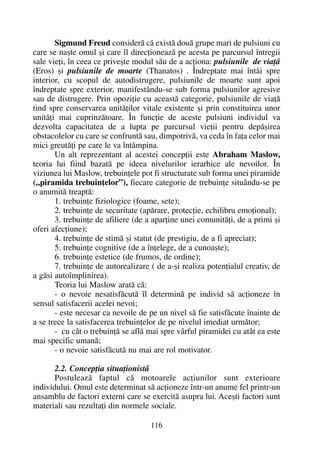 Sigmund Freud considerã cã existã douã grupe mari de pulsiuni cu
care se naºte omul ºi care îl direcþioneazã pe acesta pe parcursul întregii
sale vieþi, în ceea ce priveºte modul sãu de a acþiona: pulsiunile de viaþã
(Eros) ºi pulsiunile de moarte (Thanatos) . Îndreptate mai întâi spre
interior, cu scopul de autodistrugere, pulsiunile de moarte sunt apoi
îndreptate spre exterior, manifestându-se sub forma pulsiunilor agresive
sau de distrugere. Prin opoziþie cu aceastã categorie, pulsiunile de viaþã
tind spre conservarea unitãþilor vitale existente ºi prin constituirea unor
unitãþi mai cuprinzãtoare. În funcþie de aceste pulsiuni individul va
dezvolta capacitatea de a lupta pe parcursul vieþii pentru depãºirea
obstacolelor cu care se confruntã sau, dimpotrivã, va ceda în faþa celor mai
mici greutãþi pe care le va întâmpina.
Un alt reprezentant al acestei concepþii este Abraham Maslow,
teoria lui fiind bazatã pe ideea nivelurilor ierarhice ale nevoilor. În
viziunea lui Maslow, trebuinþele pot fi structurate sub forma unei piramide
(„piramida trebuinþelor”), fiecare categorie de trebuinþe situându-se pe
o anumitã treaptã:
1. trebuinþe fiziologice (foame, sete);
2. trebuinþe de securitate (apãrare, protecþie, echilibru emoþional);
3. trebuinþe de afiliere (de a aparþine unei comunitãþi, de a primi ºi
oferi afecþiune);
4. trebuinþe de stimã ºi statut (de prestigiu, de a fi apreciat);
5. trebuinþe cognitive (de a înþelege, de a cunoaºte);
6. trebuinþe estetice (de frumos, de ordine);
7. trebuinþe de autorealizare ( de a-ºi realiza potenþialul creativ, de
a gãsi autoîmplinirea).
Teoria lui Maslow aratã cã:
- o nevoie nesatisfãcutã îl determinã pe individ sã acþioneze în
sensul satisfacerii acelei nevoi;
- este necesar ca nevoile de pe un nivel sã fie satisfãcute înainte de
a se trece la satisfacerea trebuinþelor de pe nivelul imediat urmãtor;
- cu cât o trebuinþã se aflã mai spre vârful piramidei cu atât ea este
mai specific umanã;
- o nevoie satisfãcutã nu mai are rol motivator.
2.2. Concepþia situaþionistã
Postuleazã faptul cã motoarele acþiunilor sunt exterioare
individului. Omul este determinat sã acþioneze într-un anume fel printr-un
ansamblu de factori externi care se exercitã asupra lui. Aceºti factori sunt
materiali sau rezultaþi din normele sociale.
116
 