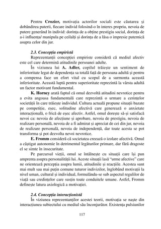 Pentru Crozier, motivaþia actorilor sociali este cãutarea ºi
dobândirea puterii, fiecare individ folosind-o în interes propriu, nevoia de
putere generând în individ: dorinþa de a obþine prestigiu social, dorinþa de
a-i influenþa/ manipula pe ceilalþi ºi dorinþa de a lãsa o impresie puternicã
asupra celor din jur.
2.3. Concepþia empiristã
Reprezentanþii concepþiei empiriste considerã cã mediul afectiv
este cel care determinã atitudinile persoanei adulte.
În viziunea lui A. Adler, copilul trãieºte un sentiment de
inferioritate legat de dependenþa sa totalã faþã de persoana adultã ºi pentru
a compensa face un efort vital cu scopul de a surmonta aceastã
inferioritate. Aceastã luptã pentru superioritate reprezintã la vârsta adultã
un factor motivant fundamental.
K. Horney aratã faptul cã omul dezvoltã atitudini nevrotice pentru
a evita angoasa fundamentalã care reprezintã o urmare a cerinþelor
societãþii în care trãieºte individul. Cultura actualã propune situaþii bazate
pe competiþie, eºec, solitudine afectivã care genereazã o anxietate
interacþionalã, o fricã de eºec afectiv. Astfel, omul doreºte sã-ºi satisfacã
nevoi ca: nevoia de afecþiune ºi aprobare, nevoia de prestigiu, nevoia de
realizare personalã, nevoia de a fi admirat ºi apreciat de cei din jur, nevoia
de realizare personalã, nevoia de independenþã, dar toate acesta se pot
transforma ºi pot dezvolta nevoi nevrotice.
E. Fromm considerã cã societatea creeazã o izolare afectivã. Omul
a câºtigat autonomie în detrimentul legãturilor primare, dar fãrã dragoste
el se simte în insecuritate.
Pe parcursul vieþii, omul se întâlneºte cu situaþii care îºi pun
amprenta asupra personalitãþii lui. Aceste situaþii lasã “urme afective” care
ne orienteazã percepþia asupra lumii, atitudinile ºi reacþiile. Acestea sunt
mai mult sau mai puþin comune tuturor indivizilor, înglobând motivaþii la
nivel uman, cultural ºi individual, formulându-se sub aspectul regulilor de
viaþã sau credinþelor care susþin toate conduitele umane. Astfel, Fromm
defineºte latura axiologicã a motivaþiei.
2.4. Concepþia interacþionistã
În viziunea reprezentanþilor acestei teorii, motivaþia se naºte din
interacþiunea subiectului cu mediul sãu înconjurãtor. Existenþa pulsiunilor
117
 