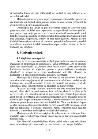 ºi dorinþelor înnãscute este influenþatã de mediul în care trãieºte ºi se
dezvoltã individul.
Motivaþia îºi are originea în perceperea corectã a relaþiei pe care o
are individul cu mediul înconjurãtor, modul în care acesta rezoneazã la
evenimentele cu care interacþioneazã.
Observaþiile lui Lewin au pus în evidenþã faptul cã la nivelul unui
grup autocratic, indivizii sunt dependenþi de sugestiile ºi cerinþele ºefului,
sunt puþin cooperanþi, puþin creativi, nu-ºi manifestã sentimentele unul
faþã de celãlalt, pe când, la nivelul grupului democratic, indivizii sunt mult
mai dinamici, cooperativi, creativi ºi mai puþin agresivi. Modul în care
indivizii interacþioneazã între ei la nivelul grupului influenþeazã ºi modul
de realizare a sarcinii, tipul de interacþiune reprezentând, în sine, un factor
motivant sau inhibant.
3. Motivaþia ºcolarã
3.1. Definirea conceptului
În ceea ce priveºte motivaþia ºcolarã, putem aborda aceastã noþiune
încercând sã rãspundem la urmãtoarele douã întrebãri: „De ce anumiþi
elevi sunt demotivaþi?” ºi „Asupra cãror factori care vizeazã procesul de
învãþãmânt trebuie sã acþionãm pentru a putea influenþa motivaþia
elevilor?” cu scopul de a creºte randamentul activitãþii elevilor, în
particular ºi a procesului instructiv-educativ, în general.
Motivaþia de a învãþa poate fi definitã ca un ansamblu de factori
care determinã angajamentul ºi perseverenþa elevului într-o activitate de
învãþare, dar aceastã activitate trebuie sã prezinte un anumit grad de
dificultate, altfel fiind inoportun sã discutãm de perseverenþã.
În cazul activitãþii ºcolare, motivaþia nu este neapãrat legatã de
reuºitã, chiar dacã aceastã noþiune face referire directã la efort ºi la
perseverenþã. Un indicator direct al motivaþiei este efortul depus atunci
când elevul se confruntã cu o anumitã dificultate; acest indicator poate fi
mãsurat prin timpul consacrat activitãþii ºi numãrul de încercãri succesive
efectuate pentru îndeplinirea unei sarcini dificile. Chiar dacã efortul depus
de elev pentru depãºirea obstacolului cu care se confruntã este mare, acest
fapt nu reprezintã o condiþie exclusivã pentru obþinerea unui rezultat
favorabil, concretizat în depãºirea respectivului obstacol.
Motivaþia ºcolarã îºi are originea în relaþia care se stabileºte între
modul în care elevul percepe mediul în care acesta se dezvoltã ºi contextul
formãrii sale.
Paul Pintrich3
, citat de Rolland Viau a definit relaþia care existã între
sursa de motivaþie ºi consecinþele pe care aceasta o are asupra învãþãrii:
118
 