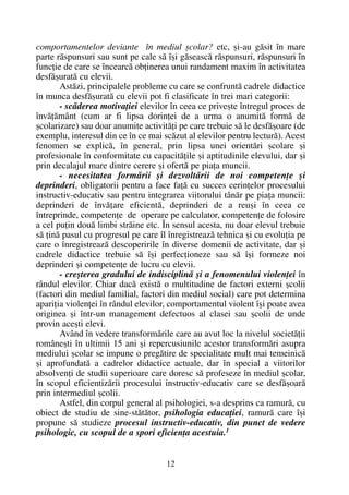 comportamentelor deviante în mediul ºcolar? etc, ºi-au gãsit în mare
parte rãspunsuri sau sunt pe cale sã îºi gãseascã rãspunsuri, rãspunsuri în
funcþie de care se încearcã obþinerea unui randament maxim în activitatea
desfãºuratã cu elevii.
Astãzi, principalele probleme cu care se confruntã cadrele didactice
în munca desfãºuratã cu elevii pot fi clasificate în trei mari categorii:
- scãderea motivaþiei elevilor în ceea ce priveºte întregul proces de
învãþãmânt (cum ar fi lipsa dorinþei de a urma o anumitã formã de
ºcolarizare) sau doar anumite activitãþi pe care trebuie sã le desfãºoare (de
exemplu, interesul din ce în ce mai scãzut al elevilor pentru lecturã). Acest
fenomen se explicã, în general, prin lipsa unei orientãri ºcolare ºi
profesionale în conformitate cu capacitãþile ºi aptitudinile elevului, dar ºi
prin decalajul mare dintre cerere ºi ofertã pe piaþa muncii.
- necesitatea formãrii ºi dezvoltãrii de noi competenþe ºi
deprinderi, obligatorii pentru a face faþã cu succes cerinþelor procesului
instructiv-educativ sau pentru integrarea viitorului tânãr pe piaþa muncii:
deprinderi de învãþare eficientã, deprinderi de a reuºi în ceea ce
întreprinde, competenþe de operare pe calculator, competenþe de folosire
a cel puþin douã limbi strãine etc. În sensul acesta, nu doar elevul trebuie
sã þinã pasul cu progresul pe care îl înregistreazã tehnica ºi cu evoluþia pe
care o înregistreazã descoperirile în diverse domenii de activitate, dar ºi
cadrele didactice trebuie sã îºi perfecþioneze sau sã îºi formeze noi
deprinderi ºi competenþe de lucru cu elevii.
- creºterea gradului de indisciplinã ºi a fenomenului violenþei în
rândul elevilor. Chiar dacã existã o multitudine de factori externi ºcolii
(factori din mediul familial, factori din mediul social) care pot determina
apariþia violenþei în rândul elevilor, comportamentul violent îºi poate avea
originea ºi într-un management defectuos al clasei sau ºcolii de unde
provin aceºti elevi.
Având în vedere transformãrile care au avut loc la nivelul societãþii
româneºti în ultimii 15 ani ºi repercusiunile acestor transformãri asupra
mediului ºcolar se impune o pregãtire de specialitate mult mai temeinicã
ºi aprofundatã a cadrelor didactice actuale, dar în special a viitorilor
absolvenþi de studii superioare care doresc sã profeseze în mediul ºcolar,
în scopul eficientizãrii procesului instructiv-educativ care se desfãºoarã
prin intermediul ºcolii.
Astfel, din corpul general al psihologiei, s-a desprins ca ramurã, cu
obiect de studiu de sine-stãtãtor, psihologia educaþiei, ramurã care îºi
propune sã studieze procesul instructiv-educativ, din punct de vedere
psihologic, cu scopul de a spori eficienþa acestuia.1
12
 