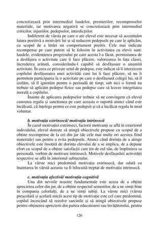 concretizeazã prin intermediul laudelor, premierilor, recompenselor
materiale, iar motivarea negativã se concretizeazã prin intermediul
criticilor, injuriilor, pedepselor, interdicþiilor.
Indiferent de vârsta pe care o are elevul este necesar sã accentuãm
latura pozitivã a motivãrii lui ºi sã reducem pedepsele pe care le aplicãm,
cu scopul de a întãri un comportament pozitiv. Cele mai indicate
recompense pe care putem sã le folosim în activitatea cu elevii sunt:
laudele, evidenþierea progresului pe care acesta l-a fãcut, permisiunea de
a desfãºura o activitate care îi face plãcere, valorizarea în faþa clasei,
încrederea arãtatã, considerându-l capabil sã desfãºoare o anumitã
activitate. În ceea ce priveºte setul de pedepse, este indicat sã îi interzicem
copilului desfãºurarea unei activitãþi care lui îi face plãcere, sã nu îi
permitem participarea la o activitate pe care o desfãºoarã colegii lui, sã îl
izolãm, sã îl ignorãm pentru o perioadã de timp; sub nici o formã nu
trebuie sã aplicãm pedepse fizice sau pedepse care sã lezeze integritatea
moralã a copilului.
Înainte de aplicarea pedepselor trebuie sã ne convingem cã elevul
cunoºtea regula ºi sancþiunea pe care aceasta o suportã atunci când este
încãlcatã, cã înþelege pentru ce este pedepsit ºi cã a încãlcat regula în mod
voluntar.
b. motivaþia extrinsecã/ motivaþia intrinsecã
În cazul motivaþiei extrinseci, factorii motivanþi se aflã în exteriorul
individului, elevul doreºte sã atingã obiectivele propuse cu scopul de a
obþine recompense de la cei din jur (de cele mai multe ori acestea fiind
materiale) sau pentru a evita pedepsele. Atunci când dorinþa de a atinge
obiectivele este însoþitã de dorinþa elevului de a se implica, de a depune
efort cu scopul de a obþine satisfacþii care þin de eul sãu, de împlinirea sa
personalã, vorbim de motivare intrinsecã. Motivele desfãºurãrii activitãþii
respective se aflã în interiorul subiectului.
La vârste mici predominã motivaþia extrinsecã, dar odatã cu
înaintarea în vârstã aceasta va fi înlocuitã treptat de motivaþia intrinsecã.
c. motivaþia afectivã/ motivaþia cognitivã
Una din nevoile noastre fundamentale este aceea de a obþine
aprecierea celor din jur, de a obþine respectul semenilor, de a ne simþi bine
în compania celorlalþi, de a ne simþi iubiþi. La vârste mici (vârsta
preºcolarã ºi ºcolarã micã) acest tip de motivaþie este cel care predominã,
copilul încercând sã rezolve sarcinile ºi sã atingã obiectivele propuse
pentru obþinerea aprecierii din partea educatoarei sau învãþãtorului, pentru
120
 