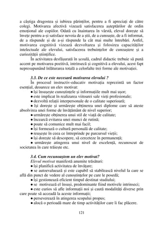 a câºtiga dragostea ºi iubirea pãrinþilor, pentru a fi apreciaþi de cãtre
colegi. Motivarea afectivã vizeazã satisfacerea aºteptãrilor de ordin
emoþional ale copiilor. Odatã cu înaintarea în vârstã, elevul doreºte sã
înveþe pentru a-ºi satisface nevoia de a ºtii, de a cunoaºte, de a fi informat,
de a rãspunde ºi de a-ºi rãspunde la cât mai multe întrebãri. Astfel,
motivarea cognitivã vizeazã dezvoltarea ºi folosirea capacitãþilor
intelectuale ale elevului, satisfacerea trebuinþelor de cunoaºtere ºi a
curiozitãþii ºtiinþifice.
În activitatea desfãºuratã în ºcoalã, cadrul didactic trebuie sã punã
accent pe motivarea pozitivã, intrinsecã ºi cognitivã a elevului, acest fapt
nepresupunând înlãturarea totalã a celorlalte trei forme ale motivaþiei.
3.3. De ce este necesarã motivarea elevului ?
În procesul instructiv-educativ motivaþia reprezintã un factor
esenþial, deoarece un elev motivat:
îºi însuºeºte cunoºtinþele ºi informaþiile mult mai uºor;
este implicat în realizarea viitoarei sale vieþi profesionale;
dezvoltã relaþii interpersonale de o calitate superioarã;
îºi doreºte ºi urmãreºte obþinerea unei diplome care sã ateste
absolvirea unei forme de învãþãmânt de nivel superior;
urmãreºte obþinerea unui stil de viaþã de calitate;
încearcã evitarea unei munci de rutinã;
poate sã comunice mult mai facil;
îºi formeazã o culturã personalã de calitate;
reuºeºte în ceea ce întreprinde pe parcursul vieþii;
îºi doreºte sã descopere, sã cerceteze în permanenþã;
urmãreºte atingerea unui nivel de excelenþã, recunoscut de
societatea în care trãieºte etc.
3.4. Cum recunoaºtem un elev motivat?
Elevul motivat manifestã anumite trãsãturi:
îºi planificã activitatea de învãþare;
se autoevalueazã ºi este capabil sã stabileascã nivelul la care se
aflã din punct de vedere al cunoºtinþelor pe care le posedã;
îºi gestioneazã eficient timpul destinat studiului;
se motiveazã el însuºi, predominante fiind motivele intrinseci;
este curios sã afle informaþii noi ºi cautã modalitãþi diverse prin
care poate sã acceadã la aceste informaþii;
persevereazã în atingerea scopului propus;
alocã o perioadã mare de timp activitãþilor care îi fac plãcere.
121
 