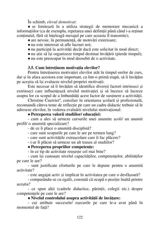 În schimb, elevul demotivat:
se limiteazã în a utiliza strategii de memorare mecanicã a
informaþiilor (ca de exemplu, repetarea unei definiþii pânã când i-a reþinut
conþinutul, fãrã sã înþeleagã mesajul pe care aceasta îl transmite);
are nevoie, în permanenþã, de motivãri exterioare;
nu este interesat sã afle lucruri noi;
nu participã la activitãþi decât dacã este solicitat în mod direct;
nu ºtie sã îºi organizeze timpul destinat învãþãrii (pierde timpul);
nu este preocupat în mod deosebit de o activitate.
3.5. Cum întreþinem motivaþia elevilor?
Pentru întreþinerea motivaþiei elevilor atât în timpul orelor de curs,
dar ºi în afara acestora este important, ca într-o primã etapã, sã îi învãþãm
pe aceºtia sã îºi evalueze nivelul propriei motivaþii.
Este necesar sã îi învãþãm sã identifice diverºii factori intrinseci ºi
extrinseci care influenþeazã nivelul motivaþiei ºi sã încerce sã lucreze
asupra lor cu scopul de a îmbunãtãþi acest factor de susþinere a activitãþii.
Christine Cuerrier4
, consilier în orientarea ºcolarã ºi profesionalã,
recomandã câteva teme de reflecþie pe care un cadru didactic trebuie sã le
adreseze elevilor, în vederea evaluãrii nivelului motivaþional:
Perceperea valorii studiilor/ educaþiei:
- cum a ales sã urmeze cursurile unei anumite ºcoli/ un anumit
profil/ o anumitã specializare?
- de ce îi place o anumitã disciplinã?
- care sunt scopurile pe care le are pe termen lung?
- care sunt activitãþile extraºcolare care îi fac plãcere?
- i-ar fi plãcut sã urmeze un alt traseu al studiilor?
Perceperea propriilor competenþe:
- în ce tip de activitate reuºeºte cel mai bine?
- cum îºi cunoaºte nivelul capacitãþilor, competenþelor, abilitãþilor
pe care le are?
- sunt justificate eforturile pe care le depune pentru o anumitã
activitate?
- este angajat activ ºi implicat în activitatea pe care o desfãºoarã?
- comparându-se cu egalii, constatã cã ocupã o poziþie înaltã printre
aceºtia?
- ce spun alþii (cadrele didactice, pãrinþii, colegii etc.) despre
competenþele pe care le are?
Nivelul controlului asupra activitãþii de învãþare:
- cui atribuie succesele/ eºecurile pe care le-a avut pânã în
momentul de faþã?
122
 