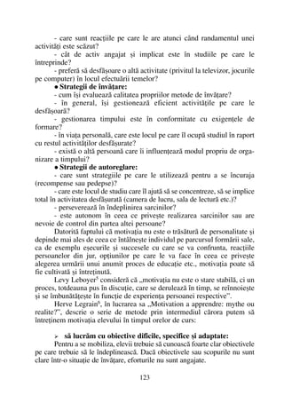 - care sunt reacþiile pe care le are atunci când randamentul unei
activitãþi este scãzut?
- cât de activ angajat ºi implicat este în studiile pe care le
întreprinde?
- preferã sã desfãºoare o altã activitate (privitul la televizor, jocurile
pe computer) în locul efectuãrii temelor?
Strategii de învãþare:
- cum îºi evalueazã calitatea propriilor metode de învãþare?
- în general, îºi gestioneazã eficient activitãþile pe care le
desfãºoarã?
- gestionarea timpului este în conformitate cu exigenþele de
formare?
- în viaþa personalã, care este locul pe care îl ocupã studiul în raport
cu restul activitãþilor desfãºurate?
- existã o altã persoanã care îi influenþeazã modul propriu de orga-
nizare a timpului?
Strategii de autoreglare:
- care sunt strategiile pe care le utilizeazã pentru a se încuraja
(recompense sau pedepse)?
- care este locul de studiu care îl ajutã sã se concentreze, sã se implice
total în activitatea desfãºuratã (camera de lucru, sala de lecturã etc.)?
- persevereazã în îndeplinirea sarcinilor?
- este autonom în ceea ce priveºte realizarea sarcinilor sau are
nevoie de control din partea altei persoane?
Datoritã faptului cã motivaþia nu este o trãsãturã de personalitate ºi
depinde mai ales de ceea ce întâlneºte individul pe parcursul formãrii sale,
ca de exemplu eºecurile ºi succesele cu care se va confrunta, reacþiile
persoanelor din jur, opþiunilor pe care le va face în ceea ce priveºte
alegerea urmãrii unui anumit proces de educaþie etc., motivaþia poate sã
fie cultivatã ºi întreþinutã.
Levy Leboyer5 considerã cã „motivaþia nu este o stare stabilã, ci un
proces, totdeauna pus în discuþie, care se deruleazã în timp, se reînnoieºte
ºi se îmbunãtãþeºte în funcþie de experienþa persoanei respective”.
Herve Legrain6
, în lucrarea sa „Motivation a apprendre: mythe ou
realite?”, descrie o serie de metode prin intermediul cãrora putem sã
întreþinem motivaþia elevului în timpul orelor de curs:
sã lucrãm cu obiective dificile, specifice ºi adaptate:
Pentru a se mobiliza, elevii trebuie sã cunoascã foarte clar obiectivele
pe care trebuie sã le îndeplineascã. Dacã obiectivele sau scopurile nu sunt
clare într-o situaþie de învãþare, eforturile nu sunt angajate.
123
 