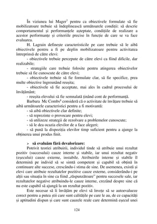 În viziunea lui Mager7
pentru ca obiectivele formulate sã fie
mobilizatoare trebuie sã îndeplineascã urmãtoarele condiþii: sã descrie
comportamentul ºi performanþele aºteptate, condiþiile de realizare a
acestor performanþe ºi criteriile precise în funcþie de care se va face
evaluarea.
H. Lagrain defineºte caracteristicile pe care trebuie sã le aibã
obiectivele pentru a fi pe deplin mobilizatoare pentru activitatea
întreprinsã de cãtre elevi:
- obiectivele trebuie percepute de cãtre elevi ca fiind dificile, dar
realizabile;
- strategiile care trebuie folosite pentru atingerea obiectivelor
trebuie sã fie cunoscute de cãtre elevi;
- obiectivele trebuie sã fie formulate clar, sã fie specifice, prea
multe obiective îngreunând reuºita;
- obiectivele sã fie acceptate, mai ales în cadrul procesului de
învãþãmânt;
- reuºita elevului sã fie semnalatã þinând cont de performanþã.
Barbara Mc Combs8
considerã cã o activitate de învãþare trebuie sã
aibã urmãtoarele caracteristici pentru a fi motivantã:
- sã aibã obiectivele clar definite;
- sã reprezinte o provocare pentru elevi;
- sã utilizeze strategii de rezolvare a problemelor cunoscute;
- sã le dea ocazia elevilor de a face alegeri;
- sã punã la dispoziþia elevilor timp suficient pentru a ajunge la
obþinerea unui produs finit.
sã evaluãm fãrã devalorizare:
Potrivit teoriei atribuirii, individul tinde sã atribuie unui rezultat
pozitiv (succesului) cauze interne ºi stabile, iar unui rezultat negativ
(eºecului) cauze externe, instabile. Atribuirile interne ºi stabile îl
determinã pe individ sã se simtã competent ºi capabil sã obþinã în
continuare alte succese, crescându-i stima de sine. De asemenea, existã ºi
elevi care atribuie rezultatelor pozitive cauze externe, considerându-i pe
alþii sau situaþia în sine ca fiind „rãspunzãtoare” pentru succesele sale, iar
rezultatelor negative atribuindu-le cauze interne, crezând despre sine cã
nu este capabil sã ajungã la un rezultat pozitiv.
Este necesar sã îi învãþãm pe elevi sã înveþe sã se autoevalueze
corect pentru a putea ºtii care sunt calitãþile pe care le au, de ce capacitãþi
ºi aptitudini dispun ºi care sunt cauzele reale care determinã eºecul unei
124
 