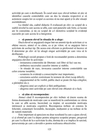 activitãþi pe care o desfãºoarã. În cazul unui eºec elevul trebuie sã ºtie sã
identifice cauzele controlabile care au dus la situaþia respectivã ºi sã
acþioneze asupra lor cu scopul ca acestea sã nu mai aparã ºi în alte situaþii
asemãnãtoare.
La rândul sãu, cadrul didactic îl evalueazã pe elev cu scopul de a
stabili nivelul la care acesta se aflã, care sunt punctele sale forte, ce lacune
are în cunoºtinþe, ºi nu cu scopul de a-l demotiva scoþând în evidenþã
eºecurile pe care acesta le-a înregistrat.
sã punem elevul în situaþia de a alege:
Dacã elevul se angajeazã singur într-un anumit tip de activitate ºi va
obþine succes, atunci el va cãuta, ca ºi pe viitor, sã se angajeze într-o
activitate de acelaºi tip. De aceea este eficient ca profesorul sã încerce sã
îl determine pe elev sã îºi aleagã singur activitãþile pe care vrea sã le
desfãºoare.
Psihologii sociali propun o listã de recomandãri pentru a determina
angajarea elevilor în activitate:
- instaurarea contextului de libertate: eºti liber sã faci sau nu;
- atribuirea succesului cauzelor interne ºi stabile;
- în situaþie de eºec, invocarea cauzelor interne controlabile sau
celor externe instabile;
- scoaterea în evidenþã a consecinþelor mai importante;
- cercetarea actelor costisitoare în termeni de efort (scop dificil);
- angajamentul sã fie vizibil, public dacã se poate (în faþa colegilor,
a pãrinþilor etc.);
- alegerea unui act explicit ºi fãrã ambiguitate;
- alegerea unei activitãþi pe care elevul este obiºnuit sã o facã.
sã ºtim sã recompensãm:
Atunci când îl recompensãm pe elev trebuie sã þinem seama de
forma dominantã de motivaþie care se manifestã în conformitate cu vârsta
la care se aflã acesta, încercând, ca treptat, sã accentuãm motivaþia
intrinsecã ºi motivaþia cognitivã. Recompensa trebuie sã constea în
felicitãri, comentarii favorabile, încurajãri, mulþumiri ºi nu trebuie sã fie
de naturã materialã.
Este important sã apreciem nu doar rezultatul la care a ajuns elevul,
ci ºi efortul pe care l-a depus pentru atingerea scopului propus, progresul
pe care l-a fãcut de la o activitate la alta, dorinþa de a se implica în sarcinã,
perseverenþa pe care a dovedit-o pentru realizarea obiectivelor.
125
 