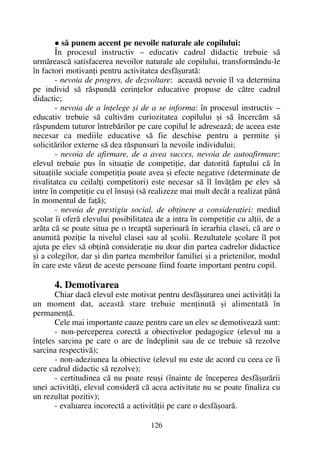 sã punem accent pe nevoile naturale ale copilului:
În procesul instructiv – educativ cadrul didactic trebuie sã
urmãreascã satisfacerea nevoilor naturale ale copilului, transformându-le
în factori motivanþi pentru activitatea desfãºuratã:
- nevoia de progres, de dezvoltare: aceastã nevoie îl va determina
pe individ sã rãspundã cerinþelor educative propuse de cãtre cadrul
didactic;
- nevoia de a înþelege ºi de a se informa: în procesul instructiv –
educativ trebuie sã cultivãm curiozitatea copilului ºi sã încercãm sã
rãspundem tuturor întrebãrilor pe care copilul le adreseazã; de aceea este
necesar ca mediile educative sã fie deschise pentru a permite ºi
solicitãrilor externe sã dea rãspunsuri la nevoile individului;
- nevoia de afirmare, de a avea succes, nevoia de autoafirmare:
elevul trebuie pus în situaþie de competiþie, dar datoritã faptului cã în
situaþiile sociale competiþia poate avea ºi efecte negative (determinate de
rivalitatea cu ceilalþi competitori) este necesar sã îl învãþãm pe elev sã
intre în competiþie cu el însuºi (sã realizeze mai mult decât a realizat pânã
în momentul de faþã);
- nevoia de prestigiu social, de obþinere a consideraþiei: mediul
ºcolar îi oferã elevului posibilitatea de a intra în competiþie cu alþii, de a
arãta cã se poate situa pe o treaptã superioarã în ierarhia clasei, cã are o
anumitã poziþie la nivelul clasei sau al ºcolii. Rezultatele ºcolare îl pot
ajuta pe elev sã obþinã consideraþie nu doar din partea cadrelor didactice
ºi a colegilor, dar ºi din partea membrilor familiei ºi a prietenilor, modul
în care este vãzut de aceste persoane fiind foarte important pentru copil.
4. Demotivarea
Chiar dacã elevul este motivat pentru desfãºurarea unei activitãþi la
un moment dat, aceastã stare trebuie menþinutã ºi alimentatã în
permanenþã.
Cele mai importante cauze pentru care un elev se demotiveazã sunt:
- non-perceperea corectã a obiectivelor pedagogice (elevul nu a
înþeles sarcina pe care o are de îndeplinit sau de ce trebuie sã rezolve
sarcina respectivã);
- non-adeziunea la obiective (elevul nu este de acord cu ceea ce îi
cere cadrul didactic sã rezolve);
- certitudinea cã nu poate reuºi (înainte de începerea desfãºurãrii
unei activitãþi, elevul considerã cã acea activitate nu se poate finaliza cu
un rezultat pozitiv);
- evaluarea incorectã a activitãþii pe care o desfãºoarã.
126
 