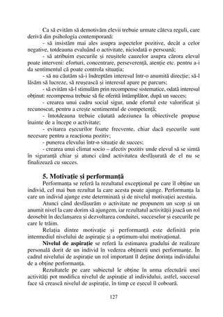 Ca sã evitãm sã demotivãm elevii trebuie urmate câteva reguli, care
derivã din psihologia contemporanã:
- sã insistãm mai ales asupra aspectelor pozitive, decât a celor
negative, totdeauna evaluând o activitate, niciodatã o persoanã;
- sã atribuim eºecurile ºi reuºitele cauzelor asupra cãrora elevul
poate interveni: eforturi, concentrare, perseverenþã, atenþie etc. pentru a-i
da sentimentul cã poate controla situaþia;
- sã nu cãutãm sã-i îndreptãm interesul într-o anumitã direcþie; sã-l
lãsãm sã lucreze, sã reuºeascã ºi interesul apare pe parcurs;
- sã evitãm sã-l stimulãm prin recompense sistematice, odatã interesul
obþinut: recompensa trebuie sã fie oferitã întâmplãtor, dupã un succes;
- crearea unui cadru social sigur, unde efortul este valorificat ºi
recunoscut, pentru a creºte sentimentul de competenþã;
- întotdeauna trebuie cãutatã adeziunea la obiectivele propuse
înainte de a începe o activitate;
- evitarea eºecurilor foarte frecvente, chiar dacã eºecurile sunt
necesare pentru a reacþiona pozitiv;
- punerea elevului într-o situaþie de succes;
- crearea unui climat socio – afectiv pozitiv unde elevul sã se simtã
în siguranþã chiar ºi atunci când activitatea desfãºuratã de el nu se
finalizeazã cu succes.
5. Motivaþie ºi performanþã
Performanþa se referã la rezultatul excepþional pe care îl obþine un
individ, cel mai bun rezultat la care acesta poate ajunge. Performanþa la
care un individ ajunge este determinatã ºi de nivelul motivaþiei acestuia.
Atunci când desfãºurãm o activitate ne propunem un scop ºi un
anumit nivel la care dorim sã ajungem, iar rezultatul activitãþii joacã un rol
deosebit în declanºarea ºi dezvoltarea conduitei, succeselor ºi eºecurile pe
care le trãim.
Relaþia dintre motivaþie ºi performanþã este definitã prin
intermediul nivelului de aspiraþie ºi a optimum-ului motivaþional.
Nivelul de aspiraþie se referã la estimarea gradului de realizare
personalã dorit de un individ în vederea obþinerii unei performanþe. În
cadrul nivelului de aspiraþie un rol important îl deþine dorinþa individului
de a obþine performanþa.
Rezultatele pe care subiectul le obþine în urma efectuãrii unei
activitãþi pot modifica nivelul de aspiraþie al individului, astfel, succesul
face sã creascã nivelul de aspiraþie, în timp ce eºecul îl coboarã.
127
 