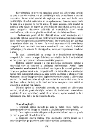 Elevul trebuie sã înveþe sã aprecieze corect atât dificultatea sarcinii
pe care o are de realizat, cât ºi posibilitãþile sale de realizare a sarcinii
respective. Atunci când nivelul de aspiraþie este mult mai înalt decât
posibilitãþile elevului, activitatea se va solda cu eºec, deoarece obiectivele
pe care ºi le-a propus nu vor fi atinse. În cazul contrar, când nivelul de
aspiraþie este scãzut în raport cu posibilitãþile individului, acesta nu va
putea progresa, deoarece calitãþile ºi capacitãþile sale ramân
nevalorificate, obiectivele planificate fiind sub nivelul de realizare.
Performanþa poate sã fie obþinutã atunci când motivaþia are o
intensitate optimã, deoarece atât motivarea prea intensã (supramotivarea)
cât ºi motivarea prea scazutã (submotivarea) într-o activitate pot conduce
la rezultate slabe sau la eºec. În cazul supramotivãrii mobilizarea
energeticã este maximã, tensiunea emoþionalã este ridicatã, individul
putând ajunge în situaþia de blocaj psihic, stress, dezorganizarea conduitei
ºi eºec.
În cazul submotivãrii se ajunge la o insuficientã mobilizare
energeticã, la tratarea cu superficialitate a sarcinilor, iar în final individul
va înregistra eºec prin nerealizarea sarcinilor propuse.
Datoritã acestor situaþii s-a pus problema intensitãþii optime a
motivaþiei care sã conducã la obþinerea performanþei. Astfel, legea
optimumului motivaþional formuleazã un rãspuns la aceastã problemã:
creºterea performanþei este proporþionalã cu intensificarea motivaþiei
numai pânã la un punct, dincolo de care începe stagnarea ºi chiar regresul.
Momentul în care începe declinul depinde de complexitatea ºi dificultatea
sarcinii. În cazul sarcinilor simple zona criticã a motivaþiei apare la un
nivel mai ridicat, în timp ce în cazul sarcinilor complexe zona criticã se
situeazã la un nivel mai scãzut.
Nivelul optim al motivaþiei depinde nu numai de dificultatea
sarcinii, ci ºi de particularitãþile psihice ale individului (emotivitate,
stapânire de sine, echilibru), astfel cã, acest nivel optim variazã de la o
persoanã la alta, dar ºi de la o sarcinã la alta.
Teme de reflecþie:
1. Expuneþi câteva metode pe care le puteþi folosi pentru a-l
determina pe elev sã înveþe cu plãcere la disciplina pe care o predaþi.
2. Descrieþi caracteristicile pe care le prezintã elevul motivat ºi cele
pe care le prezintã elevul demotivat.
3. Expuneþi câteva metode prin intermediul cãrora putem sã îl
motivãm pe elev pe parcursul activitãþilor ºcolare desfãºurate.
128
 