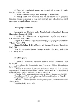 4. Descrieþi principalele cauze ale demotivãrii ºcolare ºi moda-
litãþile de înlãturare a lor.
5. Arãtaþi care este relaþia între motivaþie ºi performanþã.
6. Arãtaþi care sunt motivele care vã determinã sã vã pregãtiþi
temeinic pentru un examen ºi care sunt motivele care vã determinã sã vã
prezentaþi nepregãtit la un examen.
Bibliografie selectiva:
Laplanche, J., Pontalis, J.B., Vocabularul psihanalizei, Editura
Humanitas, Bucureºti, 1994
Legrain, H., Motivation a apprendre: mythe ou realite?,
L’Harmattan, Paris, 2003
Mager, R., Comment definir des obiectifs pedagogiques?, Gauthier-
Villars, Paris, 1972
Ruano-Borbalan, J.-C., Eduquer et former, Sciences Humaines,
Paris, 2001
Viau, R., La motivation en contexte scolaire, De Boeck et Larcier
S.A., Paris, 1997
Note bibliografice
1 Legrain, H., Motivation a apprendre: mythe ou realite?, L’Harmattan, 2003,
Paris, p. 13
2 Levy-Leboyer, C., La motivation dans l’entreprise, Editions d’Organisation,
Paris, 1998, p.17
3 Pintrich, P., Schrauben, B., Students Motivational Beliefs and Their Cognitive
Engagement, Classroom Academic Tasks, Erlbaum, 1992 în Viau, R., La motivation en
contexte scolaire,De Boeck et Larcier S.A., Paris, 1997, p.116
4 Cuerrier, C., Les ressorts de la motivation, în Sciences Humaines, nr.92/ 1999
5 Levy Leboyer, C., Le coeur a l’ouvrage, în Sciences Humaines, nr. 92, p. 21
6 Legrain, H., op.cit., p.65 -108
7 Mager, R., Comment definir des obiectifs pedagogiques?, Gauthier-Villars, Paris,
1972, p. 82-87
8 apud Lagrin, H., op.cit., p.70
129
 