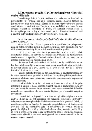 2. Importanþa pregãtirii psiho-pedagogice a viitorului
cadru didactic
Datoritã faptului cã în procesul-instructiv educativ se lucreazã cu
personalitãþi în formare sau deja formate, cadrul didactic trebuie sã
gãseascã cele mai bune soluþii pentru ca activitatea pe care o desfãºoarã
cu elevii sau cu studenþii sã se finalizeze prin posibilitatea acestora de a se
integra eficient la condiþiile mediului, cu ajutorul cunoºtinþelor ºi
informaþiilor pe care le deþin, dar sã urmãreascã ºi dezvoltarea armonioasã
a acestor indivizi din punct de vedere psihologic ºi social.
De ce este necesar studiul psihologiei educaþiei de cãtre viitoarele
cadre didactice?
Încercãm sã dãm câteva rãspunsuri la aceastã întrebare, rãspunsuri
care ar putea constitui factori motivanþi pentru cei care, la rândul lor, vor
sã formeze personalitãþi în cadrul ºi prin intermediul ºcolii:
- fiecare elev este unic, are o personalitate proprie, reacþii, stãri,
manifestãri proprii, iar activitatea educaþionalã trebuie sã se desfãºoare în
conformitate cu specificul fiecãrui cadru educaþional care este dat de
interacþiunea cu aceste personalitãþi unice;
- în procesul educativ trebuie sã se þinã cont de modificãrile ce au
loc la nivelul societãþii ºi de modul cum aceste modificãri aduc schimbãri
la nivelul clasei de elevi, vãzutã ca ºi grup social, dar ºi la nivelul
individului, vãzut ca entitate;
- cadrul didactic trebuie sã ºtie sã activeze, la nivelul fiecãrui elev
în parte, mecanismele proceselor, stãrilor ºi însuºirilor psihice particulare,
cu scopul obþinerii unui randament maxim din partea acestuia în procesul
de învãþãmânt;
- cadrul didactic trebuie sã cunoascã metodele ºi tehnicile prin
intermediul cãrora îl poate orienta eficient, ºcolar ºi profesional, pe elev
sau pe student în domeniile cu cele mai mari ºanse de reuºitã, luând în
considerare capacitãþile de care acesta dispune pe o anumitã treaptã a
ºcolaritãþii;
- necesitatea soluþionãrii problemelor ºi dificultãþilor cu care
cadrele didactice se pot confrunta pe parcursul procesului instructiv-
educativ, ca de exemplu: dificultãþi de comunicare între generaþii (adulþi ºi
copii), neimplicarea familiei în educaþia propriului copil ºi dezinteresul
acesteia faþã de activitatea care se desfãºoarã în ºcoalã, existenþa
particularitãþilor de vârstã ºi individuale ale elevilor, constatarea dificilã ºi
în timp a efectelor pe care le are desfãºurarea actului instructiv-educativ,
constatarea dificilã a cauzelor unor greºeli sau a unor abateri de la un
comportament normal;
13
 