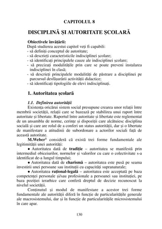CAPITOLUL 8
DISCIPLINÃ ªI AUTORITATE ªCOLARÃ
Obiectivele învãþãrii:
Dupã studierea acestui capitol veþi fi capabili:
- sã definiþi conceptul de autoritate;
- sã descrieþi caracteristicile indisciplinei ºcolare;
- sã identificaþi principalele cauze ale indisciplinei ºcolare;
- sã precizaþi modalitãþile prin care se poate preveni instalarea
indisciplinei în clasã;
- sã descrieþi principalele modalitãþi de pãstrare a disciplinei pe
parcursul desfãºurãrii activitãþii didactice;
- sã identificaþi tipologiile de elevi indisciplinaþi.
1. Autoritatea ºcolarã
1.1. Definirea autoritãþii
Existenþa oricãrui sistem social presupune crearea unor relaþii între
membrii societãþii, relaþii care se bazeazã pe stabilirea unui raport între
autoritate ºi libertate. Raportul între autoritate ºi libertate este reglementat
de un ansamblu de norme, cerinþe ºi dispoziþii care alcãtuiesc disciplina
socialã ºi care are rolul de a conferi un status autoritãþii, dar ºi o libertate
de manifestare a atitudinii de subordonare a actorilor sociali faþã de
aceastã autoritate.
M.Weber1 considerã cã existã trei forme fundamentale ale
legitimitãþii unei autoritãþi:
Autoritatea datã de tradiþie – autoritatea se manifestã prin
intermediul obiceiurilor, normelor ºi valorilor cu care o colectivitate s-a
identificat de-a lungul timpului;
Autoritatea datã de charismã – autoritatea este pusã pe seama
investirii unei persoane sau instituþii cu capacitãþi supranaturale;
Autoritatea raþional-legalã – autoritatea este acceptatã pe baza
competenþei personale ºi/sau profesionale a persoanei sau instituþiei, pe
baza poziþiei ierarhice care conferã dreptul de decizie recunoscut la
nivelul societãþii.
Conþinutul ºi modul de manifestare a acestor trei forme
fundamentale ale autoritãþii diferã în funcþie de particularitãþile generale
ale macrosistemului, dar ºi în funcþie de particularitãþile microsistemului
în care apar.
130
 
