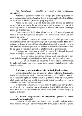 1.2. Autoritatea – condiþie necesarã pentru asigurarea
disciplinei?
Autoritatea poate fi definitã ca o ”relaþie prin care o persoanã sau
un grup acceptã ca legitim faptul ca deciziile ºi acþiunile sale sã fie ghidate
de o instanþã exterioarã (persoanã, grup, organism).”2
Pentru ca un grup sã poatã funcþiona este necesar ca membrii
acestuia sã se raporteze la un sistem de reguli ºi norme pe care sã le
accepte ºi în funcþie de care interacþioneazã unul cu altul sau cu sarcina pe
care o au de îndeplinit.
Comportamentul indivizilor ºi ordinea socialã sunt asigurate de
modul în care funcþioneazã sistemul sau subsistemul social din care
aceºtia fac parte.
J. M. Sutter3
considerã cã autoritatea în cadrul procesului de
învãþãmânt este la fel de necesarã copiilor ca ºi afectivitatea. Studiile de
psihologie demonstreazã cã lipsa disciplinei determinã perturbãri grave la
unii indivizi, deoarece procesul de formare a personalitãþii nu are nici un
fel de reper în funcþie de care sã se ghideze ºi sã se construiascã.
Conceptul de “autoritate ºcolarã” a evoluat de-a lungul timpului,
având o imagine contrastantã, astfel cã o putem defini:
1. ca un mijloc exterior de dirijare a acþiunii educative, care
contribuie la îndeplinirea obligaþiilor ºcolare pe care le are elevul sau
2. ca un mijloc de asigurare a unei ordini impersonale,
formale ºi abstracte, care poate marca unele caracteristici ale relaþiei cadru
didactic – elev.
2. Cauze ºi caracteristici ale indisciplinei ºcolare
Indisciplina ºcolarã este un fenomen relativ, în funcþie de concepþia
fiecãrui cadru didactic. Astfel, un cadru didactic poate considera ca un act
de indisciplinã faptul cã elevul a uitat sã-ºi rezolve tema de acasã, iar un
altul poate sã dea mai multã importanþã liniºtii complete pe care o
considerã necesarã desfãºurãrii orei.
În sens larg, indisciplina ºcolarã poate fi definitã ca nerespectarea
de cãtre elevi a normelor care reglementeazã activitãþile desfãºurate ºi
raporturile sociale care trebuie sã existe între elevi sau între aceºtia ºi
cadrele didactice.
2.1. Factori “responsabili” de indisciplina apãrutã în cadrul
procesului de învãþãmânt:
- numãrul elevilor din clasã: într-o clasã cu mulþi elevi pot apãrea
mult mai des “prilejuri” de conversaþie între elevi, aceasta datoritã faptului
131
 