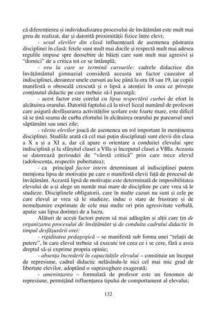 cã diferenþierea ºi individualizarea procesului de învãþãmânt este mult mai
greu de realizat, dar ºi datoritã proximitãþii fizice între elevi;
- sexul elevilor din clasã influenþeazã de asemenea pãstrarea
disciplinei în clasã: fetele sunt mult mai docile ºi respectã mult mai adesea
regulile impuse spre deosebire de bãieþi care sunt mult mai agresivi ºi
“dornici” de a critica tot ce se întâmplã;
- ora la care se terminã cursurile: cadrele didactice din
învãþãmântul gimnazial considerã aceasta un factor cauzator al
indisciplinei, deoarece unele cursuri au loc pânã la ora 18 sau 19, iar copiii
manifestã o obosealã crescutã ºi o lipsã a atenþiei în ceea ce priveºte
conþinutul didactic pe care trebuie sã-l parcurgã;
- acest factor este corelat cu lipsa respectãrii curbei de efort în
alcãtuirea orarului. Datoritã faptului cã la nivel liceal numãrul de profesori
care asigurã desfãºurarea activitãþilor ºcolare este foarte mare, este dificil
sã se þinã seama de curba efortului în alcãtuirea orarului pe parcursul unei
sãptãmâni sau unei zile;
- vârsta elevilor joacã de asemenea un rol important în menþinerea
disciplinei. Studiile aratã cã cel mai puþin disciplinaþi sunt elevii din clasa
a X a ºi a XI a, dar cã apare o orientare a conduitei elevului spre
indisciplinã ºi la sfârºitul clasei a VIIa ºi începutul clasei a VIIIa. Aceasta
se datoreazã perioadei de “vârstã criticã” prin care trece elevul
(adolescenþa, respectiv pubertatea);
- ca principal factor intern determinant al indisciplinei putem
menþiona lipsa de motivaþie pe care o manifestã elevii faþã de procesul de
învãþãmânt. Aceastã lipsã de motivaþie este determinatã de imposibilitatea
elevului de a-ºi alege un numãr mai mare de discipline pe care vrea sã le
studieze. Disciplinele obligatorii, care în multe cazuri nu sunt ºi cele pe
care elevul ar vrea sã le studieze, induc o stare de frustrare ºi de
nemulþumire exprimate de cele mai multe ori prin agresivitate verbalã,
apatie sau lipsa dorinþei de a lucra.
Alãturi de aceºti factori putem sã mai adãugãm ºi alþii care þin de
organizarea procesului de învãþãmânt ºi de conduita cadrului didactic în
timpul desfãºurãrii orei:
- rigiditatea pedagogicã – se manifestã sub forma unei “relaþii de
putere”, în care elevul trebuie sã execute tot ceea ce i se cere, fãrã a avea
dreptul sã-ºi exprime propria opinie;
- absenþa încrederii în capacitãþile elevului – constituie un început
de represiune, cadrul didactic nelãsându-le nici cel mai mic grad de
libertate elevilor, adoptând o supraveghere exageratã;
- ameninþarea – formulatã de profesor este un fenomen de
represiune, permiþând influenþarea tipului de comportament al elevului;
132
 