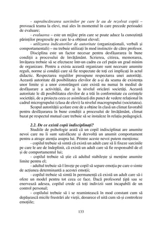 - supraîncãrcarea sarcinilor pe care le au de rezolvat copiii –
provoacã teama la elevi, mai ales în momentul în care precede perioadei
de evaluare;
- evaluarea – este un mijloc prin care se poate aduce la cunoºtinþã
pãrinþilor progresele pe care le-a obþinut elevul;
- utilizarea indicatorilor de autoritate (organizaþionali, verbali ºi
comportamentali) – nu trebuie utilizaþi în mod instinctiv de cãtre profesor.
Disciplina este un factor necesar pentru desfãºurarea în bune
condiþii a procesului de învãþãmânt. Scrierea, citirea, memorarea,
învãþarea trebuie sã se efectueze într-un cadru cu cel puþin un grad minim
de organizare. Pentru a exista aceastã organizare sunt necesare anumite
reguli, norme ºi condiþii care sã fie respectate de toþi cei implicaþi în actul
didactic. Respectarea regulilor presupune respectarea unei autoritãþi.
Aceastã autoritate dã posibilitatea elevilor de a-ºi da seama de existenþa
unor limite ºi a unor constrângeri care existã nu numai în mediul de
desfãºurare a activitãþii, dar ºi la nivelul oricãrei societãþi. Aceastã
autoritate le dã posibilitatea elevilor de a trãi în conformitate cu cerinþele
societãþii, de a proiecta ceea ce asimileazã din punct de vedere relaþional în
cadrul microgrupului (clasa de elevi) la nivelul macrogrupului (societatea).
Scopul autoritãþii ºcolare este de a obþine în clasã un climat favorabil
pentru desfãºurarea în bune condiþii a procesului de învãþãmânt, climat
bazat pe respectul mutual care trebuie sã se instaleze în relaþia pedagogicã.
2.2. De ce existã copii indisciplinaþi?
Studiile de psihologie aratã cã un copil indisciplinat are anumite
nevoi care nu îi sunt satisfãcute ºi dezvoltã un anumit comportament
pentru a atrage atenþia asupra lui. Printre aceste nevoi putem menþiona:
- copilul trebuie sã simtã cã existã un adult care sã îi fixeze sarcinile
pe care le are de îndeplinit, cã existã un adult care sã fie responsabil de el
ºi de comportamentul lui;
- copilul trebuie sã ºtie cã adultul stabileºte ºi menþine anumite
limite pentru el;
- adultul trebuie sã-l înveþe pe copil sã separe emoþia pe care o simte
de acþiunea determinantã a acestei emoþii;
- copilul trebuie sã simtã în permanenþã cã existã un adult care sã-i
ofere un model pentru tot ceea ce face. Dacã profesorul þipã sau se
enerveazã adesea, copilul crede cã toþi indivizii sunt incapabili de un
control personal;
- copilului trebuie sã i se reaminteascã în mod constant cum sã
depãºeascã micile frustrãri ale vieþii, deoarece el uitã cum sã-ºi controleze
emoþiile;
133
 
