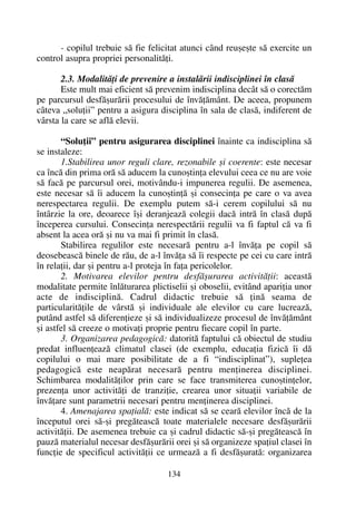 - copilul trebuie sã fie felicitat atunci când reuºeºte sã exercite un
control asupra propriei personalitãþi.
2.3. Modalitãþi de prevenire a instalãrii indisciplinei în clasã
Este mult mai eficient sã prevenim indisciplina decât sã o corectãm
pe parcursul desfãºurãrii procesului de învãþãmânt. De aceea, propunem
câteva „soluþii” pentru a asigura disciplina în sala de clasã, indiferent de
vârsta la care se aflã elevii.
“Soluþii” pentru asigurarea disciplinei înainte ca indisciplina sã
se instaleze:
1.Stabilirea unor reguli clare, rezonabile ºi coerente: este necesar
ca încã din prima orã sã aducem la cunoºtinþa elevului ceea ce nu are voie
sã facã pe parcursul orei, motivându-i impunerea regulii. De asemenea,
este necesar sã îi aducem la cunoºtinþã ºi consecinþa pe care o va avea
nerespectarea regulii. De exemplu putem sã-i cerem copilului sã nu
întârzie la ore, deoarece îºi deranjeazã colegii dacã intrã în clasã dupã
începerea cursului. Consecinþa nerespectãrii regulii va fi faptul cã va fi
absent la acea orã ºi nu va mai fi primit în clasã.
Stabilirea regulilor este necesarã pentru a-l învãþa pe copil sã
deosebeascã binele de rãu, de a-l învãþa sã îi respecte pe cei cu care intrã
în relaþii, dar ºi pentru a-l proteja în faþa pericolelor.
2. Motivarea elevilor pentru desfãºurarea activitãþii: aceastã
modalitate permite înlãturarea plictiselii ºi oboselii, evitând apariþia unor
acte de indisciplinã. Cadrul didactic trebuie sã þinã seama de
particularitãþile de vârstã ºi individuale ale elevilor cu care lucreazã,
putând astfel sã diferenþieze ºi sã individualizeze procesul de învãþãmânt
ºi astfel sã creeze o motivaþi proprie pentru fiecare copil în parte.
3. Organizarea pedagogicã: datoritã faptului cã obiectul de studiu
predat influenþeazã climatul clasei (de exemplu, educaþia fizicã îi dã
copilului o mai mare posibilitate de a fi “indisciplinat”), supleþea
pedagogicã este neapãrat necesarã pentru menþinerea disciplinei.
Schimbarea modalitãþilor prin care se face transmiterea cunoºtinþelor,
prezenþa unor activitãþi de tranziþie, crearea unor situaþii variabile de
învãþare sunt parametrii necesari pentru menþinerea disciplinei.
4. Amenajarea spaþialã: este indicat sã se cearã elevilor încã de la
începutul orei sã-ºi pregãteascã toate materialele necesare desfãºurãrii
activitãþii. De asemenea trebuie ca ºi cadrul didactic sã-ºi pregãteascã în
pauzã materialul necesar desfãºurãrii orei ºi sã organizeze spaþiul clasei în
funcþie de specificul activitãþii ce urmeazã a fi desfãºuratã: organizarea
134
 