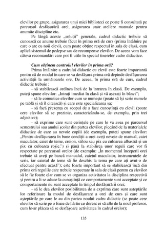 elevilor pe grupe, asigurarea unui mici biblioteci ce poate fi consultatã pe
parcursul desfãºurãrii orei, asigurarea unor ateliere manuale pentru
anumite discipline etc.
Pe lângã aceste „soluþii” generale, cadrul didactic trebuie sã
cunoascã ce anume trebuie fãcut în prima orã de curs (prima întâlnire pe
care o are cu noii elevi), cum poate obþine respectul în sala de clasã, cum
aplicã sistemul de pedepse sau de recompense elevilor. De aceea vom face
câteva recomandãri care pot fi utile în special tinerelor cadre didactice.
Cum obþinem controlul elevilor în prima orã?
Prima întâlnire a cadrului didactic cu elevii este foarte importantã
pentru cã de modul în care se va desfãºura prima orã depinde desfãºurarea
activitãþii la urmãtoarele ore. De aceea, în prima orã de curs, cadrul
didactic trebuie :
- sã stabileascã ordinea încã de la intrarea în clasã. De exemplu,
puteþi spune elevilor: „Intraþi imediat în clasã ºi vã aºezaþi în bãnci”;
- sã le comunice elevilor cum se numeºte (poate sã îºi scrie numele
pe tablã ºi sã îl citeascã) ºi care este specializarea sa;
- sã facã prezenþa cu scopul de a face cunoºtinþã cu elevii (poate
cere elevilor sã se prezinte, caracterizându-se, de exemplu, prin trei
adjective);
- sã exprime care sunt cerinþele pe care le va avea pe parcursul
semestrului sau anului ºcolar din partea elevilor, plecând de la materialele
didactice de care au nevoie copiii (de exemplu, puteþi spune elevilor:
„Pentru desfãºurarea în bune condiþii a orei aveþi nevoie de manual, caiet
maculator, caiet de teme, creion, stilou sau pix cu culoarea albastrã ºi un
pix cu culoarea roºie.”) ºi pânã la stabilirea unor reguli care vor fi
respectate pe parcursul orelor (de exemplu: „În momentul începerii orei
trebuie sã aveþi pe bancã manualul, caietul maculator, instrumentele de
scris, iar caietul de teme sã fie deschis la tema pe care aþi avut-o de
efectuat pentru acasã”); este foarte important sã se stabileascã încã din
prima orã regulile care trebuie respectate în sala de clasã pentru ca elevilor
sã le fie foarte clar cum se va organiza activitatea la disciplina respectivã
ºi pentru a li se aduce la cunoºtinþã ce comportamente sunt acceptate ºi ce
comportamente nu sunt acceptate în timpul desfãºurãrii orei;
- sã le dea elevilor posibilitatea de a exprima care sunt aºteptãrile
lor referitoare la modul de desfãºurare a orei de curs ºi care sunt
aºteptãrile pe care le au din partea noului cadru didactic (se poate cere
elevilor sã scrie pe o foaie de hârtie ce doresc ei sã afle de la noul profesor,
cum le-ar plãcea sã se desfãºoare activitatea în cadrul orelor);
135
 