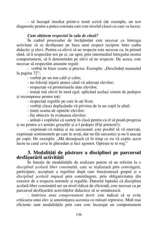 - sã înceapã imediat printr-o temã scrisã (de exemplu, un test
diagnostic pentru a putea constata care este nivelul clasei cu care va lucra).
Cum obþinem respectul în sala de clasã?
În cadrul procesului de învãþãmânt este necesar ca întreaga
activitate sã se desfãºoare pe baza unui respect reciproc între cadru
didactic ºi elevi. Pentru ca elevii sã ne respecte este necesar ca, în primul
rând, sã îi respectãm noi pe ei, iar apoi, prin intermediul întregului nostru
comportament, sã îi determinãm pe elevi sã ne respecte. De aceea, este
necesar sã respectãm anumite reguli:
- vorbiþi în fraze scurte ºi precise. Exemplu: „Deschideþi manualul
la pagina 72”;
- vorbiþi pe un ton cald ºi calm;
- nu folosiþi injurii atunci când vã adresaþi elevilor;
- respectaþi-vã promisiunile date elevilor;
- trataþi toþi elevii în mod egal, aplicând acelaºi sistem de pedepse
ºi recompense pentru toþi;
- respectaþi regulile pe care le-aþi fixat;
- vorbiþi clasei deplasându-vã privirea de la un copil la altul;
- þineþi seama de opiniile elevilor;
- fiþi obiectiv în evaluarea elevilor;
- arãtaþi-i copilului cã sunteþi în clasã pentru ca el sã poatã progresa
ºi nu pentru a-i urmãri greºelile ºi a-l pedepsi (Fiþi prieteni!);
- exprimaþi-vã mânia ºi nu sarcasmul; este posibil sã vã enervaþi,
exprimaþi sentimentele pe care le aveþi, dar nu fiþi sarcastici ºi nu îi atacaþi
pe copii. De exemplu: „Mã deranjeazã cã în timp ce eu vã explic acest
lucru tu cauþi ceva în ghiozdan ºi faci zgomot. Opreºte-te te rog.”
3. Modalitãþi de pãstrare a disciplinei pe parcursul
desfãºurãrii activitãþii
În funcþie de modalitãþile de realizare putem sã ne referim la o
disciplinã ºcolarã liber consimþitã, care se realizeazã prin convingere,
participare, acceptare a regulilor dupã care funcþioneazã grupul ºi o
disciplinã ºcolarã impusã prin constrângere, prin obligativitatea din
exterior de a respecta normele ºi regulile. Datoritã faptului cã disciplina
ºcolarã liber consimþitã are un nivel ridicat de eficienþã, este necesar ca pe
parcursul desfãºurãrii activitãþilor didactice sã se urmãreascã:
- întãrirea unui comportament dorit: este indicat sã se evite
criticarea unui elev ºi ameninþarea acestuia cu mãsuri represive. Mult mai
eficiente sunt modalitãþile prin care este încurajat un comportament
136
 