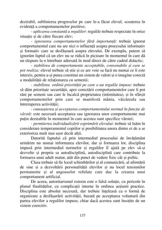 dezirabil, sublinierea progreselor pe care le-a fãcut elevul, scoaterea în
evidenþã a comportamentelor pozitive;
- aplicarea constantã a regulilor: regulile trebuie respectate în orice
situaþie ºi de cãtre fiecare elev;
- ignorarea comportamentelor fãrã importanþã: trebuie ignorat
comportamentul care nu are nici o influenþã asupra procesului informativ
ºi formativ care se desfãºoarã asupra elevului. De exemplu, putem sã
ignorãm faptul cã un elev nu se ridicã în picioare în momentul în care dã
un rãspuns la o întrebare adresatã în mod direct de cãtre cadrul didactic;
- stabilirea de comportamente acceptabile, convenabile ºi care se
pot realiza: elevul trebuie sã ºtie ºi ce are voie sa facã nu numai ce îi este
interzis, pentru a-ºi putea constitui un sistem de valori ºi o imagine corectã
a modalitãþii de relaþionarea cu semenii;
- stabilirea ordinii prioritãþii pe care o au regulile impuse: trebuie
sã dãm prioritate securitãþii, apoi corectãrii comportamentelor care îi pot
rãni pe semeni sau care le încalcã proprietatea (intimitatea), ºi în sfârºit
comportamentelor prin care se manifestã mânia, vãicãreala sau
întreruperea activitãþii;
- cunoaºterea ºi acceptarea comportamentului normal în funcþie de
vârstã: este necesarã acceptarea sau ignorarea unor comportamente mai
puþin dezirabile în momentul în care acestea sunt specifice vârstei;
- permiterea individualizãrii exprimãrii elevului: trebuie sã luãm în
considerare temperamentul copiilor ºi posibilitatea unora dintre ei de a se
exterioriza mult mai uºor decât alþii.
Datoritã faptului cã prin intermediul procesului de învãþãmânt
urmãrim nu numai informarea elevilor, dar ºi formarea lor, disciplina
impusã prin intermediul normelor ºi regulilor îl ajutã pe elev sã-ºi
dezvolte ºi propria sa autodisciplinã, autodisciplinã care contribuie la
formarea unui adult matur, atât din punct de vedere fizic cât ºi psihic.
Clasa trebuie sã fie locul schimbãrilor ºi al comunicãrii, al afirmãrii
de sine ºi a dezvoltãrii personalitãþii elevilor ºi nu locul tensiunilor
permanente ºi al angoaselor refulate care duc la crearea unui
comportament artificial.
De aceea, autoritarismul extrem este o falsã soluþie, cu pericole în
planul finalitãþilor, cu complicaþii interne în ordinea acþiunii practice.
Disciplina este absolut necesarã, dar trebuie înþeleasã ca o formã de
organizare a desfãºurãrii activitãþii, bazatã pe acceptarea voluntarã din
partea elevilor a regulilor impuse, chiar dacã acestea sunt însoþite de un
sistem coercitiv.
137
 