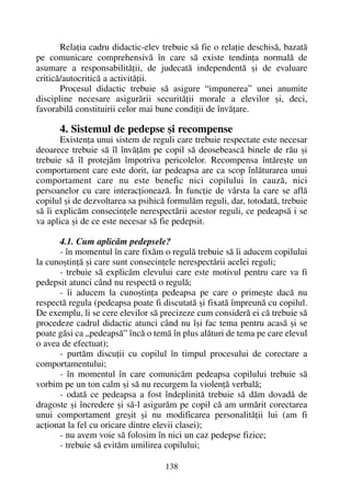 Relaþia cadru didactic-elev trebuie sã fie o relaþie deschisã, bazatã
pe comunicare comprehensivã în care sã existe tendinþa normalã de
asumare a responsabilitãþii, de judecatã independentã ºi de evaluare
criticã/autocriticã a activitãþii.
Procesul didactic trebuie sã asigure “impunerea” unei anumite
discipline necesare asigurãrii securitãþii morale a elevilor ºi, deci,
favorabilã constituirii celor mai bune condiþii de învãþare.
4. Sistemul de pedepse ºi recompense
Existenþa unui sistem de reguli care trebuie respectate este necesar
deoarece trebuie sã îl învãþãm pe copil sã deosebeascã binele de rãu ºi
trebuie sã îl protejãm împotriva pericolelor. Recompensa întãreºte un
comportament care este dorit, iar pedeapsa are ca scop înlãturarea unui
comportament care nu este benefic nici copilului în cauzã, nici
persoanelor cu care interacþioneazã. În funcþie de vârsta la care se aflã
copilul ºi de dezvoltarea sa psihicã formulãm reguli, dar, totodatã, trebuie
sã îi explicãm consecinþele nerespectãrii acestor reguli, ce pedeapsã i se
va aplica ºi de ce este necesar sã fie pedepsit.
4.1. Cum aplicãm pedepsele?
- în momentul în care fixãm o regulã trebuie sã îi aducem copilului
la cunoºtinþã ºi care sunt consecinþele nerespectãrii acelei reguli;
- trebuie sã explicãm elevului care este motivul pentru care va fi
pedepsit atunci când nu respectã o regulã;
- îi aducem la cunoºtinþa pedeapsa pe care o primeºte dacã nu
respectã regula (pedeapsa poate fi discutatã ºi fixatã împreunã cu copilul.
De exemplu, li se cere elevilor sã precizeze cum considerã ei cã trebuie sã
procedeze cadrul didactic atunci când nu îºi fac tema pentru acasã ºi se
poate gãsi ca „pedeapsã” încã o temã în plus alãturi de tema pe care elevul
o avea de efectuat);
- purtãm discuþii cu copilul în timpul procesului de corectare a
comportamentului;
- în momentul în care comunicãm pedeapsa copilului trebuie sã
vorbim pe un ton calm ºi sã nu recurgem la violenþã verbalã;
- odatã ce pedeapsa a fost îndeplinitã trebuie sã dãm dovadã de
dragoste ºi încredere ºi sã-l asigurãm pe copil cã am urmãrit corectarea
unui comportament greºit ºi nu modificarea personalitãþii lui (am fi
acþionat la fel cu oricare dintre elevii clasei);
- nu avem voie sã folosim în nici un caz pedepse fizice;
- trebuie sã evitãm umilirea copilului;
138
 