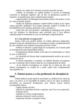 - trebuie sã evitãm sã îi amintim constant greºelile trecute;
- trebuie sã discutãm cu copilul pentru ca acesta sã înþeleagã
contextul ºi derularea faptelor care au dus la producerea greºelii ºi,
respectiv, la manifestarea unui comportament negativ;
- copilul trebuie sã înþeleagã consecinþele actelor sale pentru a evita
pe viitor acþiunile greºite;
- înainte de aplicarea pedepsei copilul trebuie învãþat sã îºi repare
singur greºelile; ajutându-l sã-ºi repare greºeala, copilul va învãþa sã se
deculpabilizeze de acþiunea greºitã pe care a sãvârºit-o;
- unele din cele mai potrivite modalitãþi de pedeapsã sunt acelea
care fac trimitere la interzicerea unei activitãþi care îi face plãcere
copilului pânã în momentul în care îºi îndreaptã comportamentul.
4.2. Cum folosim recompensele?
Atunci când este posibil trebuie sã evitãm aplicarea pedepselor,
punând accent pe administrarea de recompense pentru comportamentele
pe care urmãrim sã le obþinem din partea elevilor. Astfel:
- trebuie sã folosim o gamã largã de recompense, de la laude pânã
la recompensele prin intermediul notelor;
- recompensele oferite trebuie sã fie alese în conformitate cu vârsta
la care se aflã elevii;
- sã valorizãm de fiecare datã comportamentele pozitive pe care le
manifestã elevul;
- în marea majoritate a cazurilor, sã stabilim dinainte recompensa
pe care o primeºte elevul atunci când are un comportament de dorit;
- sã nu folosim recompensa cu scopul de a-l mitui pe elev (nu
oferim recompensa cu scopul de a pune capãt unui comportament
inacceptabil) etc.
5. Tehnici pentru a evita problemele de disciplinã în
clasã
Cadrul didactic poate apela în activitatea sa, indiferent de vârsta pe
care o au elevii, la un ansamblu de tehnici care îl vor ajuta sã pãstreze
disciplina pe parcursul desfãºurãrii orei. Dintre aceste tehnici
recomandãm câteva:
- captaþi atenþia elevilor;
- aduceþi la cunoºtinþa elevilor scopul pe care îl are ora respectivã;
- motivaþi elevii;
- stabiliþi un cod de comportament;
- pãstraþi contactul vizual cu elevii;
- respectaþi normele ºi regulile fixate;
139
 