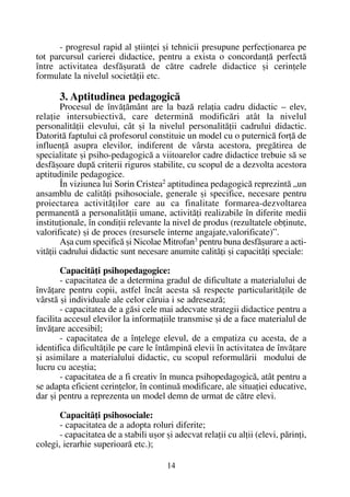- progresul rapid al ºtiinþei ºi tehnicii presupune perfecþionarea pe
tot parcursul carierei didactice, pentru a exista o concordanþã perfectã
între activitatea desfãºuratã de cãtre cadrele didactice ºi cerinþele
formulate la nivelul societãþii etc.
3. Aptitudinea pedagogicã
Procesul de învãþãmânt are la bazã relaþia cadru didactic – elev,
relaþie intersubiectivã, care determinã modificãri atât la nivelul
personalitãþii elevului, cât ºi la nivelul personalitãþii cadrului didactic.
Datoritã faptului cã profesorul constituie un model cu o puternicã forþã de
influenþã asupra elevilor, indiferent de vârsta acestora, pregãtirea de
specialitate ºi psiho-pedagogicã a viitoarelor cadre didactice trebuie sã se
desfãºoare dupã criterii riguros stabilite, cu scopul de a dezvolta acestora
aptitudinile pedagogice.
În viziunea lui Sorin Cristea2
aptitudinea pedagogicã reprezintã „un
ansamblu de calitãþi psihosociale, generale ºi specifice, necesare pentru
proiectarea activitãþilor care au ca finalitate formarea-dezvoltarea
permanentã a personalitãþii umane, activitãþi realizabile în diferite medii
instituþionale, în condiþii relevante la nivel de produs (rezultatele obþinute,
valorificate) ºi de proces (resursele interne angajate,valorificate)”.
Aºa cum specificã ºi Nicolae Mitrofan3
pentru buna desfãºurare a acti-
vitãþii cadrului didactic sunt necesare anumite calitãþi ºi capacitãþi speciale:
Capacitãþi psihopedagogice:
- capacitatea de a determina gradul de dificultate a materialului de
învãþare pentru copii, astfel încât acesta sã respecte particularitãþile de
vârstã ºi individuale ale celor cãruia i se adreseazã;
- capacitatea de a gãsi cele mai adecvate strategii didactice pentru a
facilita accesul elevilor la informaþiile transmise ºi de a face materialul de
învãþare accesibil;
- capacitatea de a înþelege elevul, de a empatiza cu acesta, de a
identifica dificultãþile pe care le întâmpinã elevii în activitatea de învãþare
ºi asimilare a materialului didactic, cu scopul reformulãrii modului de
lucru cu aceºtia;
- capacitatea de a fi creativ în munca psihopedagogicã, atât pentru a
se adapta eficient cerinþelor, în continuã modificare, ale situaþiei educative,
dar ºi pentru a reprezenta un model demn de urmat de cãtre elevi.
Capacitãþi psihosociale:
- capacitatea de a adopta roluri diferite;
- capacitatea de a stabili uºor ºi adecvat relaþii cu alþii (elevi, pãrinþi,
colegi, ierarhie superioarã etc.);
14
 