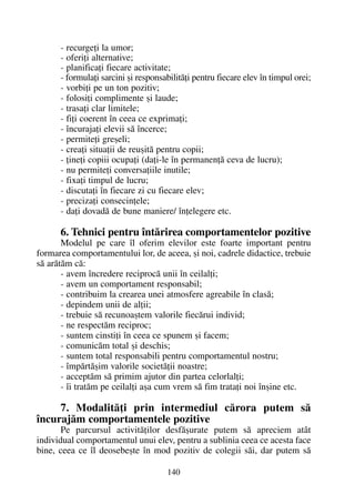 - recurgeþi la umor;
- oferiþi alternative;
- planificaþi fiecare activitate;
- formulaþi sarcini ºi responsabilitãþi pentru fiecare elev în timpul orei;
- vorbiþi pe un ton pozitiv;
- folosiþi complimente ºi laude;
- trasaþi clar limitele;
- fiþi coerent în ceea ce exprimaþi;
- încurajaþi elevii sã încerce;
- permiteþi greºeli;
- creaþi situaþii de reuºitã pentru copii;
- þineþi copiii ocupaþi (daþi-le în permanenþã ceva de lucru);
- nu permiteþi conversaþiile inutile;
- fixaþi timpul de lucru;
- discutaþi în fiecare zi cu fiecare elev;
- precizaþi consecinþele;
- daþi dovadã de bune maniere/ înþelegere etc.
6. Tehnici pentru întãrirea comportamentelor pozitive
Modelul pe care îl oferim elevilor este foarte important pentru
formarea comportamentului lor, de aceea, ºi noi, cadrele didactice, trebuie
sã arãtãm cã:
- avem încredere reciprocã unii în ceilalþi;
- avem un comportament responsabil;
- contribuim la crearea unei atmosfere agreabile în clasã;
- depindem unii de alþii;
- trebuie sã recunoaºtem valorile fiecãrui individ;
- ne respectãm reciproc;
- suntem cinstiþi în ceea ce spunem ºi facem;
- comunicãm total ºi deschis;
- suntem total responsabili pentru comportamentul nostru;
- împãrtãºim valorile societãþii noastre;
- acceptãm sã primim ajutor din partea celorlalþi;
- îi tratãm pe ceilalþi aºa cum vrem sã fim trataþi noi înºine etc.
7. Modalitãþi prin intermediul cãrora putem sã
încurajãm comportamentele pozitive
Pe parcursul activitãþilor desfãºurate putem sã apreciem atât
individual comportamentul unui elev, pentru a sublinia ceea ce acesta face
bine, ceea ce îl deosebeºte în mod pozitiv de colegii sãi, dar putem sã
140
 