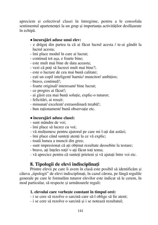 apreciem ºi colectivul clasei în întregime, pentru a le consolida
sentimentul apartenenþei la un grup ºi importanþa activitãþilor desfãºurate
în echipã.
încurajãri aduse unui elev:
- e drãguþ din partea ta cã ai fãcut lucrul acesta / te-ai gândit la
lucrul acesta;
- îmi place modul în care ai lucrat;
- continuã tot aºa, e foarte bine;
- este mult mai bine de data aceasta;
- vezi cã poþi sã lucrezi mult mai bine?;
- este o lucrare de cea mai bunã calitate;
- eºti un copil inteligent/ harnic/ muncitor/ ambiþios;
- bravo, continuã!;
- foarte original/ interesant/ bine lucrat;
- ce progres ai fãcut!;
- ai gãsit cea mai bunã soluþie, explic-o tuturor;
- felicitãri, ai reuºit;
- minunat/ excelent/ extraordinarã treabã!;
- bun raþionament/ bunã observaþie etc.
încurajãri aduse clasei:
- sunt mândru de voi;
- îmi place sã lucrez cu voi;
- vã mulþumesc pentru ajutorul pe care mi l-aþi dat astãzi;
- îmi place când sunteþi atenþi la ce vã explic;
- toatã lumea a muncit din greu;
- sunt impresionat cã aþi obþinut rezultate deosebite la testare;
- bravo, aþi înþeles toþi/ v-aþi fãcut toþi tema;
- vã apreciez pentru cã sunteþi prieteni ºi vã ajutaþi între voi etc.
8. Tipologii de elevi indisciplinaþi
Printre elevii pe care îi avem în clasã este posibil sã identificãm ºi
câteva „tipologii” de elevi indisciplinaþi, în cazul cãrora, pe lângã regulile
generale pe care le formulãm tuturor elevilor este indicat sã le cerem, în
mod particular, sã respecte ºi urmãtoarele reguli:
1. elevului care vorbeºte constant în timpul orei:
- i se cere sã rezolve o sarcinã care sã-l oblige sã fie atent;
- i se cere sã rezolve o sarcinã ºi i se noteazã rezultatul;
141
 