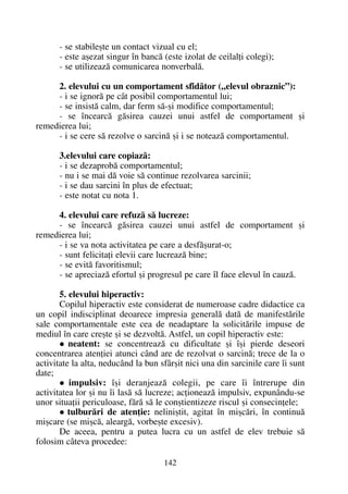- se stabileºte un contact vizual cu el;
- este aºezat singur în bancã (este izolat de ceilalþi colegi);
- se utilizeazã comunicarea nonverbalã.
2. elevului cu un comportament sfidãtor („elevul obraznic”):
- i se ignorã pe cât posibil comportamentul lui;
- se insistã calm, dar ferm sã-ºi modifice comportamentul;
- se încearcã gãsirea cauzei unui astfel de comportament ºi
remedierea lui;
- i se cere sã rezolve o sarcinã ºi i se noteazã comportamentul.
3.elevului care copiazã:
- i se dezaprobã comportamentul;
- nu i se mai dã voie sã continue rezolvarea sarcinii;
- i se dau sarcini în plus de efectuat;
- este notat cu nota 1.
4. elevului care refuzã sã lucreze:
- se încearcã gãsirea cauzei unui astfel de comportament ºi
remedierea lui;
- i se va nota activitatea pe care a desfãºurat-o;
- sunt felicitaþi elevii care lucreazã bine;
- se evitã favoritismul;
- se apreciazã efortul ºi progresul pe care îl face elevul în cauzã.
5. elevului hiperactiv:
Copilul hiperactiv este considerat de numeroase cadre didactice ca
un copil indisciplinat deoarece impresia generalã datã de manifestãrile
sale comportamentale este cea de neadaptare la solicitãrile impuse de
mediul în care creºte ºi se dezvoltã. Astfel, un copil hiperactiv este:
neatent: se concentreazã cu dificultate ºi îºi pierde deseori
concentrarea atenþiei atunci când are de rezolvat o sarcinã; trece de la o
activitate la alta, neducând la bun sfârºit nici una din sarcinile care îi sunt
date;
impulsiv: îºi deranjeazã colegii, pe care îi întrerupe din
activitatea lor ºi nu îi lasã sã lucreze; acþioneazã impulsiv, expunându-se
unor situaþii periculoase, fãrã sã le conºtientizeze riscul ºi consecinþele;
tulburãri de atenþie: neliniºtit, agitat în miºcãri, în continuã
miºcare (se miºcã, aleargã, vorbeºte excesiv).
De aceea, pentru a putea lucra cu un astfel de elev trebuie sã
folosim câteva procedee:
142
 