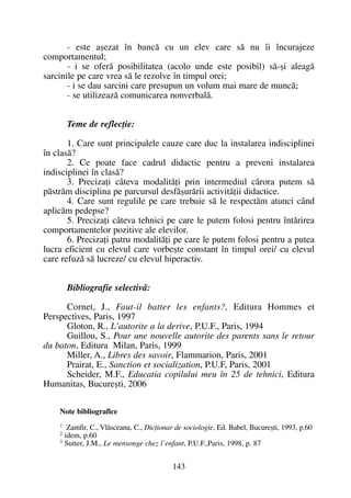 - este aºezat în bancã cu un elev care sã nu îi încurajeze
comportamentul;
- i se oferã posibilitatea (acolo unde este posibil) sã-ºi aleagã
sarcinile pe care vrea sã le rezolve în timpul orei;
- i se dau sarcini care presupun un volum mai mare de muncã;
- se utilizeazã comunicarea nonverbalã.
Teme de reflecþie:
1. Care sunt principalele cauze care duc la instalarea indisciplinei
în clasã?
2. Ce poate face cadrul didactic pentru a preveni instalarea
indisciplinei în clasã?
3. Precizaþi câteva modalitãþi prin intermediul cãrora putem sã
pãstrãm disciplina pe parcursul desfãºurãrii activitãþii didactice.
4. Care sunt regulile pe care trebuie sã le respectãm atunci când
aplicãm pedepse?
5. Precizaþi câteva tehnici pe care le putem folosi pentru întãrirea
comportamentelor pozitive ale elevilor.
6. Precizaþi patru modalitãþi pe care le putem folosi pentru a putea
lucra eficient cu elevul care vorbeºte constant în timpul orei/ cu elevul
care refuzã sã lucreze/ cu elevul hiperactiv.
Bibliografie selectivã:
Cornet, J., Faut-il batter les enfants?, Editura Hommes et
Perspectives, Paris, 1997
Gloton, R., L’autorite a la derive, P.U.F., Paris, 1994
Guillou, S., Pour une nouvelle autorite des parents sans le retour
du baton, Editura Milan, Paris, 1999
Miller, A., Libres des savoir, Flammarion, Paris, 2001
Prairat, E., Sanction et socialization, P.U.F, Paris, 2001
Scheider, M.F., Educatia copilului meu în 25 de tehnici, Editura
Humanitas, Bucureºti, 2006
Note bibliografice
1
Zamfir, C., Vlãsceanu, C., Dicþionar de sociologie, Ed. Babel, Bucureºti, 1993, p.60
2
idem, p.60
3
Sutter, J.M., Le mensonge chez l’enfant, P.U.F.,Paris, 1998, p. 87
143
 