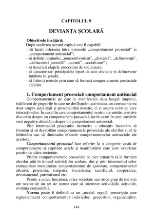 CAPITOLUL 9
DEVIANÞA ªCOLARÃ
Obiectivele învãþãrii:
Dupã studierea acestui capitol veþi fi capabili:
- sã faceþi diferenþa între noþiunile „comportament prosocial” ºi
„comportament antisocial”;
- sã definiþi noþiunile: „nonconformism”, „devianþã”, „delincvenþã”,
„delincvenþã juvenilã”, „normã”, „socializare” ;
- sã descrieþi etapele procesului de socializare;
- sã caracterizaþi principalele tipuri de acte deviante ºi delincvente
întâlnite în ºcoalã;
- sã folosiþi metode prin care sã formaþi comportamente prosociale
elevilor.
1. Comportament prosocial/ comportament antisocial
Comportamentele pe care le manifestãm de-a lungul timpului,
indiferent de grupurile în care ne desfãºurãm activitatea, au consecinþe nu
doar asupra activitãþii ºi personalitãþii noastre, ci ºi asupra celor cu care
interacþionãm. În cazul în care comportamentul nostru are urmãri pozitive
discutãm despre un comportament prosocial, iar în cazul în care urmãrile
sunt negative discutãm despre un comportament antisocial.
Prin intermediul procesului instructiv – educativ încercãm sã
formãm ºi sã dezvoltãm comportamentele prosociale ale elevilor ºi sã le
înlãturãm sau sã diminuãm efectele comportamentelor antisociale ale
acestora.
Comportamentul prosocial face referire la o categorie vastã de
comportamente ºi cuprinde actele ºi manifestãrile care sunt valorizate
pozitiv de cãtre societate.
Printre comportamentele prosociale pe care urmãrim sã le formãm
elevilor atât în timpul activitãþilor ºcolare, dar ºi prin intermediul celor
extraºcolare menþionãm: comportamentul de ajutorare, comportamentul
altruist, prietenia, simpatia, încrederea, sacrificiul, cooperarea,
devotamentul, patriotismul etc.
Pentru a putea funcþiona, orice societate sau orice grup de indivizi
are nevoie de un set de norme care sã orienteze activitãþile, acþiunile,
evoluþia comunitãþii.
Norma poate fi definitã ca un „model, regulã, prescripþie care
reglementeazã comportamentul indivizilor, grupurilor, organizaþiilor,
144
 