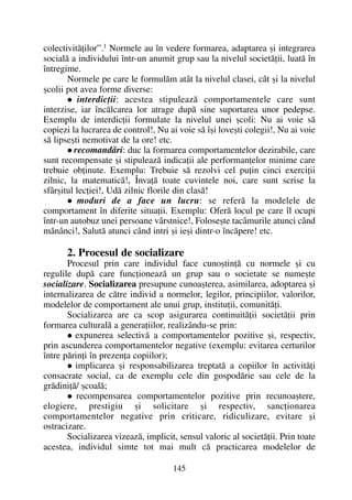 colectivitãþilor”.1
Normele au în vedere formarea, adaptarea ºi integrarea
socialã a individului într-un anumit grup sau la nivelul societãþii, luatã în
întregime.
Normele pe care le formulãm atât la nivelul clasei, cât ºi la nivelul
ºcolii pot avea forme diverse:
interdicþii: acestea stipuleazã comportamentele care sunt
interzise, iar încãlcarea lor atrage dupã sine suportarea unor pedepse.
Exemplu de interdicþii formulate la nivelul unei ºcoli: Nu ai voie sã
copiezi la lucrarea de control!, Nu ai voie sã îºi loveºti colegii!, Nu ai voie
sã lipseºti nemotivat de la ore! etc.
recomandãri: duc la formarea comportamentelor dezirabile, care
sunt recompensate ºi stipuleazã indicaþii ale performanþelor minime care
trebuie obþinute. Exemplu: Trebuie sã rezolvi cel puþin cinci exerciþii
zilnic, la matematicã!, Învaþã toate cuvintele noi, care sunt scrise la
sfârºitul lecþiei!, Udã zilnic florile din clasã!
moduri de a face un lucru: se referã la modelele de
comportament în diferite situaþii. Exemplu: Oferã locul pe care îl ocupi
într-un autobuz unei persoane vârstnice!, Foloseºte tacâmurile atunci când
mãnânci!, Salutã atunci când intri ºi ieºi dintr-o încãpere! etc.
2. Procesul de socializare
Procesul prin care individul face cunoºtinþã cu normele ºi cu
regulile dupã care funcþioneazã un grup sau o societate se numeºte
socializare. Socializarea presupune cunoaºterea, asimilarea, adoptarea ºi
internalizarea de cãtre individ a normelor, legilor, principiilor, valorilor,
modelelor de comportament ale unui grup, instituþii, comunitãþi.
Socializarea are ca scop asigurarea continuitãþii societãþii prin
formarea culturalã a generaþiilor, realizându-se prin:
expunerea selectivã a comportamentelor pozitive ºi, respectiv,
prin ascunderea comportamentelor negative (exemplu: evitarea certurilor
între pãrinþi în prezenþa copiilor);
implicarea ºi responsabilizarea treptatã a copiilor în activitãþi
consacrate social, ca de exemplu cele din gospodãrie sau cele de la
grãdiniþã/ ºcoalã;
recompensarea comportamentelor pozitive prin recunoaºtere,
elogiere, prestigiu ºi solicitare ºi respectiv, sancþionarea
comportamentelor negative prin criticare, ridiculizare, evitare ºi
ostracizare.
Socializarea vizeazã, implicit, sensul valoric al societãþii. Prin toate
acestea, individul simte tot mai mult cã practicarea modelelor de
145
 