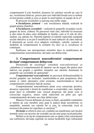 comportament îi este beneficã, deoarece îºi satisface nevoile pe care le
are, socializarea fiind un „proces prin care individul învaþã ceea ce trebuie
sã facã pentru ceilalþi ºi ceea ce poate în mod legitim sã aºtepte de la ei”.
În procesul socializãrii se parcurg mai multe etape:
Socializarea primarã – este socializarea iniþialã, realizatã în
grupul primar (familia);
Socializarea secundarã – realizatã în grupurile secundare (ºcoli,
grupuri de loisir, cluburi). Pe parcursul vieþii sale, individul îºi însuºeºte
ºi alte roluri în afara celor dobândite în familie, cum ar fi cele de elev,
student, soþ, pãrinte etc. Datoritã faptului cã rolurile reprezintã standarde
sociale obiective ºi nu pot fi modificate în mod subiectiv de cãtre individ,
îl determinã pe acesta sã-ºi adapteze credinþele, valorile, normele ºi
modelele de comportament la cerinþele lor, deci sã se socializeze în
continuare.
Încãlcarea sau nerespectarea normelor duce la manifestarea de
comportamente nonconformiste, deviante sau delincvente.
3. Comportament nonconformist/ comportament
deviant/ comportament delincvent
Dicþionarul de sociologie2
considerã nonconformismul ca
„atitudinea ºi comportamentul de opunere sau de negare din partea unor
indivizi sau grupuri a opiniilor, normelor sau valorilor dominante în
grupurile sau societãþile de apatenenþã”.
Comportamentul nonconformist nu provoacã disfuncþionalitãþi la
nivelul grupului sau instituþiei, manifestându-se prin propunerea altor
norme ºi valori alternative celor existente, transformându-se într-un
comportament conformist faþã de acestea.
Comportamentul nonconformist poate avea consecinþe pozitive,
deoarece reprezintã o formã de manifestare a creativitãþii, care, implicit,
poate duce la schimbãri care vizeazã progresul, dar poate avea ºi
consecinþe negative, atunci când reprezintã un prim pas spre
comportamentele deviante sau chiar delincvente.
Maurice Cusson defineºte devianþa ca fiind „ansamblul conduitelor
ºi stãrilor pe care membrii unui grup le judecã drept neconforme cu
aºteptãrile, normele sau valorile lor ºi care, în consecinþã, riscã sã
trezeascã din partea lor reprobare ºi sancþiuni.”3
Devianþa se referã la orice act, conduitã sau manifestare care încalcã
normele scrise sau nescrise ale societãþii sau ale unui grup social particular.
Definit ca un tip de comportament care se opune celui convenþional
sau conformist, devianþa cuprinde nu numai încãlcãrile legii (infracþiuni
146
 