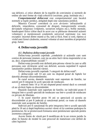 sau delicte), ci orice abatere de la regulile de convieþuire ºi normele de
ordine ale unei forme de viaþã colectivã (societate, grup, instituþie etc.)
Comportamentul delincvent este comportamentul care încalcã
normele ºi legile juridice, atrãgând dupã sine sancþiunea juridicã.
Maurice Cusson4
considerã ca acte deviante: infracþiunile ºi
delictele, sinuciderea, consumul de droguri, transgresiunile sexuale,
devianþele religioase (vrãjitorie, sectarism religios etc.), bolile mentale,
handicapuri fizice (chiar dacã în acest caz se pãrãseºte domeniul acþiunii
voluntare) ºi menþioneazã conduitele universal reprimate (cu rare
excepþii): incestul dintre mamã ºi fiu, tatã ºi fiicã, frate ºi sorã, rãpirea ºi
violul unei femei cãsãtorite, omorul voluntar al unui membru al propriului
grup, furtul.
4. Delincvenþa juvenilã
4.1. Definirea delincvenþei juvenile
Delincvenþa juvenilã cuprinde „conduitele ºi acþiunile care sunt
comise de persoane imature, care nu au atins încã vârsta majoratului ºi nu
au, deci, responsabilitate socialã”.5
Delincvenþa juvenilã este definitã prin prisma vârstei la care se aflã
persoana care sãvârºeºte actul sau delictul, aceasta neputând fi supusã
sancþiunilor juridice datoritã vârstei.
Delincvenþa juvenilã cuprinde 3 categorii de delincvenþi6
:
1. delincvenþii sub 14 ani care nu rãspund penal de faptele lor
datoritã absenþei discernãmântului.
În cazul acesta, daunele materiale sunt suportate de familie, iar
autorii pot fi integraþi în ºcoli speciale de reeducare.
2. minorii între 14 ºi 16 ani rãspund penal numai dacã se constatã
cã au sãvârºit fapta cu discernãmânt.
Daunele materiale sunt suportate de familie, iar individul poate fi
integrat într-o ºcoalã specialã de reeducare sau într-o ºcoalã de reeducare
cu privare de libertate.
3. în cazul tinerilor peste 16 ani se apreciazã cã aceºtia au
discernãmânt ºi pot fi judecaþi ºi sancþionaþi penal, cu toate cã daunele
materiale sunt acoperite de familie.
Indivizii pot fi sancþionaþi fie prin integrarea într-o ºcoalã specialã
pânã la 18 ani ºi dupã împlinirea acestei vârste sã îºi continue pedeapsa în
penitenciar, fie se promoveazã formarea unor penitenciare speciale pentru
asemenea categorii.
Aceste limite de vârstã pot fi modificate de la un sistem juridic la
altul, în funcþie de modul în care procesul de maturizare este definit de
cãtre legiuitor.
147
 