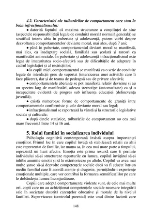 4.2. Caracteristici ale tulburãrilor de comportament care stau la
baza infracþionalismului:
datoritã faptului cã maxima structurare a conºtiinþei de sine
(aspectele responsabilitãþii legale de conduitã moralã normalã generalã) se
stratificã intens abia în pubertate ºi adolescenþã, putem vorbi despre
dezvoltarea comportamentelor deviante moral, mai ales, dupã 7 ani;
pânã în pubertate, comportamentul deviant moral se manifestã,
mai ales, ca inadaptare socialã, familialã sau ºcolarã ºi rareori ca
manifestãri antisociale. În pubertate ºi adolescenþã infracþionalismul este
legat de imaturitatea socio-afectivã sau de dificultãþile de adaptare în
cadrul legislaþiei ºi al restricþiilor;
la copiii mici, comportamentul se manifestã ca o serie de conduite
legate de interdicþii greu de suportat (interzicerea unei activitãþi care îi
face plãcere), dar ºi de teama de pedeapsã sau de privare afectivã;
comportamentele aberante se pot manifesta relativ devreme ºi au
un spectru larg de manifestãri, adesea stereotipe (automatizate) ca ºi o
incapacitate evidentã de progres sub influenþa educaþiei (delincvenþa
juvenilã);
existã numeroase forme de comportamente de graniþã între
comportamentele conformiste ºi cele deviante moral sau legal;
infracþionalismul se raporteazã la vârstã ºi la structurile legislative
sociale ºi culturale;
dupã datele statistice, tulburãrile de comportament au cea mai
mare frecvenþã între 14 ºi 16 ani.
5. Rolul familiei în socializarea individului
Psihologia cognitivã contemporanã insistã asupra importanþei
emoþiilor. Primul loc în care copilul învaþã sã stabileascã relaþii cu alþii
este reprezentat de familie, iar mama sa, în cea mai mare parte a timpului,
reprezintã un liant afectiv. Emoþia este prima resursã care îi permite
individului sã-ºi structureze raporturile cu lumea, copilul învãþând sã-ºi
inhibe anumite emoþii ºi sã le exteriorizeze pe altele. Copilul va avea mai
multe ºanse sã-ºi dezvolte competenþele sociale dacã va fi educat într-un
mediu familial care îi acordã atenþie ºi dragoste, permiþându-i experienþe
emoþionale multiple, care vor contribui la formarea semnificaþiilor pe care
le dobândeºte lumea înconjurãtoare.
Copiii care adoptã comportamente violente sunt, de cele mai multe
ori, copii care nu au achiziþionat competenþele sociale necesare integrãrii
sale în societate datoritã carenþelor educative ºi morale de la nivelul
familiei. Supervizarea (controlul parental) este unul dintre factorii care
148
 