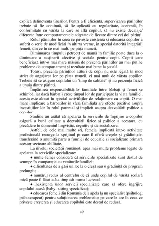 explicã delincvenþa tinerilor. Pentru a fi eficientã, supervizarea pãrinþilor
trebuie sã fie continuã, sã fie aplicatã cu regularitate, coerentã, în
conformitate cu vârsta la care se aflã copilul, sã nu existe decalaje/
diferenþe între comportamentele adoptate de fiecare dintre cei doi pãrinþi.
Rolul pãrinþilor în ceea ce priveºte creºterea ºi educarea copiilor a
suferit o serie de modificãri în ultima vreme, în special datoritã integrãrii
femeii, din ce în ce mai mult, pe piaþa muncii.
Diminuarea timpului petrecut de mamã în familie poate duce la o
diminuare a susþinerii afective ºi sociale pentru copii. Copiii care
beneficiazã într-o mai mare mãsurã de prezenþa pãrinþilor au mai puþine
probleme de comportament ºi rezultate mai bune la ºcoalã.
Totuºi, prezenþa pãrinþilor alãturi de copii nu este legatã în mod
strict de angajarea lor pe piaþa muncii, ci mai mult de vârsta copiilor.
Trebuie sã se asigure copilului un “timp de calitate” ºi nu prezenþa fizicã
a unuia dintre pãrinþi.
Împãrþirea responsabilitãþilor familiale între bãrbaþi ºi femei se
schimbã, iar dacã bãrbaþii cresc timpul lor de participare la viaþa familiei,
acesta este alocat în special activitãþilor de relaþionare cu copiii. O mai
mare implicare a bãrbaþilor în sfera familialã are efecte pozitive asupra
investiþiilor lor în rolul parental ºi implicit asupra dezvoltãrii psihice a
copiilor.
Studiile au arãtat cã apelarea la serviciile de îngrijire a copiilor
asigurã o bunã calitate a dezvoltãrii fizice ºi psihice a acestora, cu
precãdere în domeniul lingvistic, cognitiv ºi de socializare.
Astfel, de cele mai multe ori, femeia implicatã într-o activitate
profesionalã recurge la sprijinul pe care îl oferã creºele ºi grãdiniþele,
transferând o anumitã parte a funcþiei de educaþie ºi socializare primarã
acestor sectoare abilitate.
La nivelul societãþii româneºti apar mai multe probleme legate de
apelarea la serviciile specializate:
multe femei considerã cã serviciile specializate sunt destul de
scumpe în comparaþie cu veniturile familiei;
dificultatea de a gãsi un loc la o creºã sau o grãdiniþã cu program
prelungit;
numãrul redus al centrelor de zi unde copilul de vârstã ºcolarã
micã poate fi lãsat atâta timp cât mama lucreazã;
inexistenþa unor servicii specializate care sã ofere îngrijire
copilului acasã (baby- sitting specializat);
educarea femeii din România de a apela la un specialist (psiholog,
psihoterapeut) pentru soluþionarea problemelor pe care le are în ceea ce
priveºte creºterea ºi educarea copilului este destul de redusã.
149
 