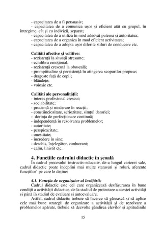 - capacitatea de a fi persuasiv;
- capacitatea de a comunica uºor ºi eficient atât cu grupul, în
întregime, cât ºi cu indivizii, separat;
- capacitatea de a utiliza în mod adecvat puterea ºi autoritatea;
- capacitatea de a organiza în mod eficient activitatea;
- capacitatea de a adopta uºor diferite stiluri de conducere etc.
Calitãþi afective ºi volitive:
- rezistenþã la situaþii stresante;
- echilibru emoþional;
- rezistenþã crescutã la obosealã;
- promptitudine ºi persistenþã în atingerea scopurilor propuse;
- dragoste faþã de copii;
- blândeþe;
- voioºie etc.
Calitãþi ale personalitãþii:
- interes profesional crescut;
- sociabilitate;
- prudenþã ºi moderare în reacþii;
- conºtiinciozitate, seriozitate, simþul datoriei;
- dorinþa de perfecþionare continuã;
- independenþã în rezolvarea problemelor;
- autoritate;
- perspicacitate;
- onestitate;
- încredere în sine;
- deschis, înþelegãtor, conlucrant;
- calm, liniºtit etc.
4. Funcþiile cadrului didactic în ºcoalã
În cadrul procesului instructiv-educativ, de-a lungul carierei sale,
cadrul didactic poate îndeplini mai multe statusuri ºi roluri, aferente
funcþiilor4 pe care le deþine:
4.1. Funcþia de organizator al învãþãrii:
Cadrul didactic este cel care organizeazã desfãºurarea în bune
condiþii a activitãþii didactice, de la stadiul de proiectare a acestei activitãþi
ºi pânã în stadiul de evaluare ºi autoevaluare.
Astfel, cadrul didactic trebuie sã încerce sã gãseascã ºi sã aplice
cele mai bune strategii de organizare a activitãþii ºi de rezolvare a
problemelor apãrute, trebuie sã dezvolte gândirea elevilor ºi aptitudinile
15
 